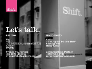 Let’s talk.
BEIJING                    HONG KONG
Shift.                     Shift.
中国                         3&3A Upper Station Street
北京市朝阳区      大   soho尚都北塔   Sheung Wan
A                          Hong Kong
100020
Yvonne Yu, Partner         Zoran Svetlicic, Partner
+86 13701169250            +852 9859 6726
yvonne@shiftpartners.com   zoran@shiftpartners.com
 