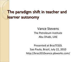 The paradigm shift in teacher and learner autonomy Vance Stevens The Petroleum Institute Abu Dhabi, UAE Presented at BrazTESOL Sao Paulo, Brazil, July 22, 2010 http://braz2010vance.pbworks.com/ 