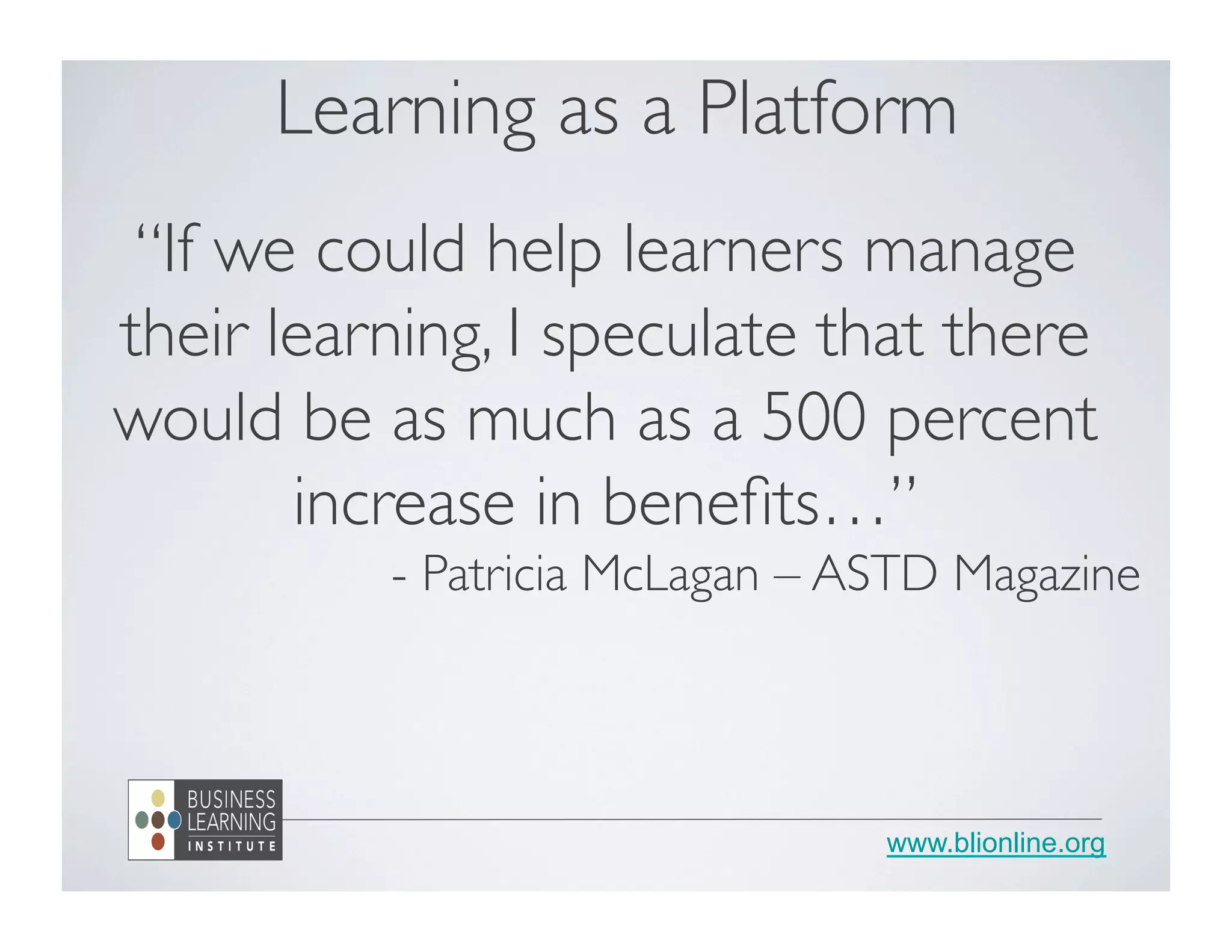 www.blionline.org
Learning as a Platform
“If we could help learners manage
their learning, I speculate that there
would be as much as a 500 percent
increase in beneﬁts…”
- Patricia McLagan – ASTD Magazine
 