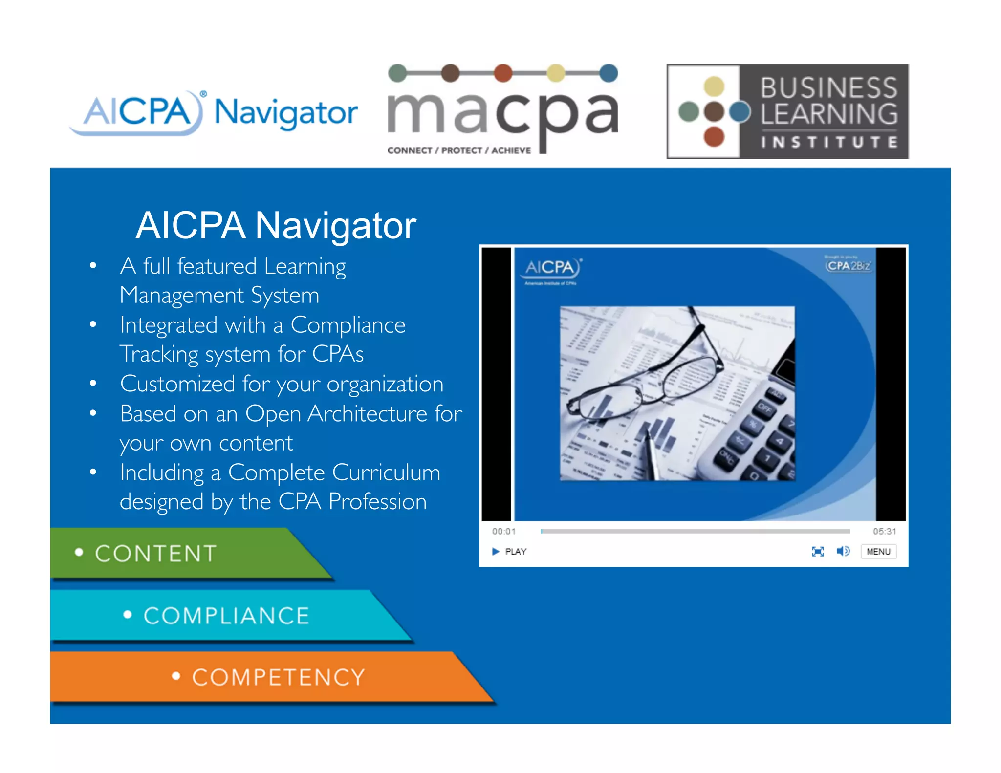 Copyright 2013 - Business Learning Institute
AICPA Navigator
•  A full featured Learning
Management System
•  Integrated with a Compliance
Tracking system for CPAs
•  Customized for your organization
•  Based on an Open Architecture for
your own content
•  Including a Complete Curriculum
designed by the CPA Profession
 