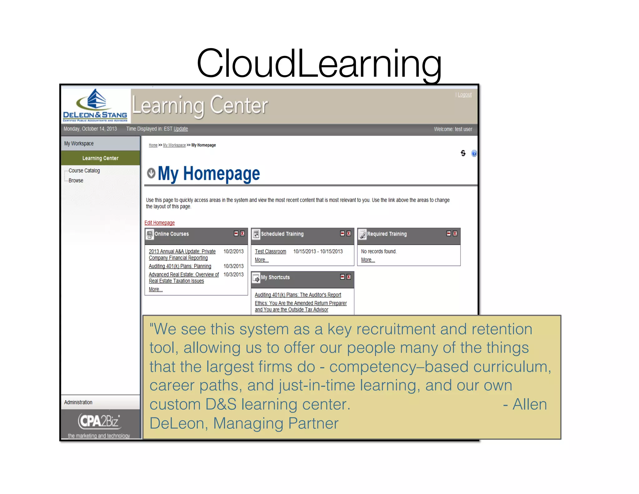 CloudLearning
We see this system as a key recruitment and retention
tool, allowing us to offer our people many of the things
that the largest ﬁrms do - competency–based curriculum,
career paths, and just-in-time learning, and our own
custom DS learning center. - Allen
DeLeon, Managing Partner!
 