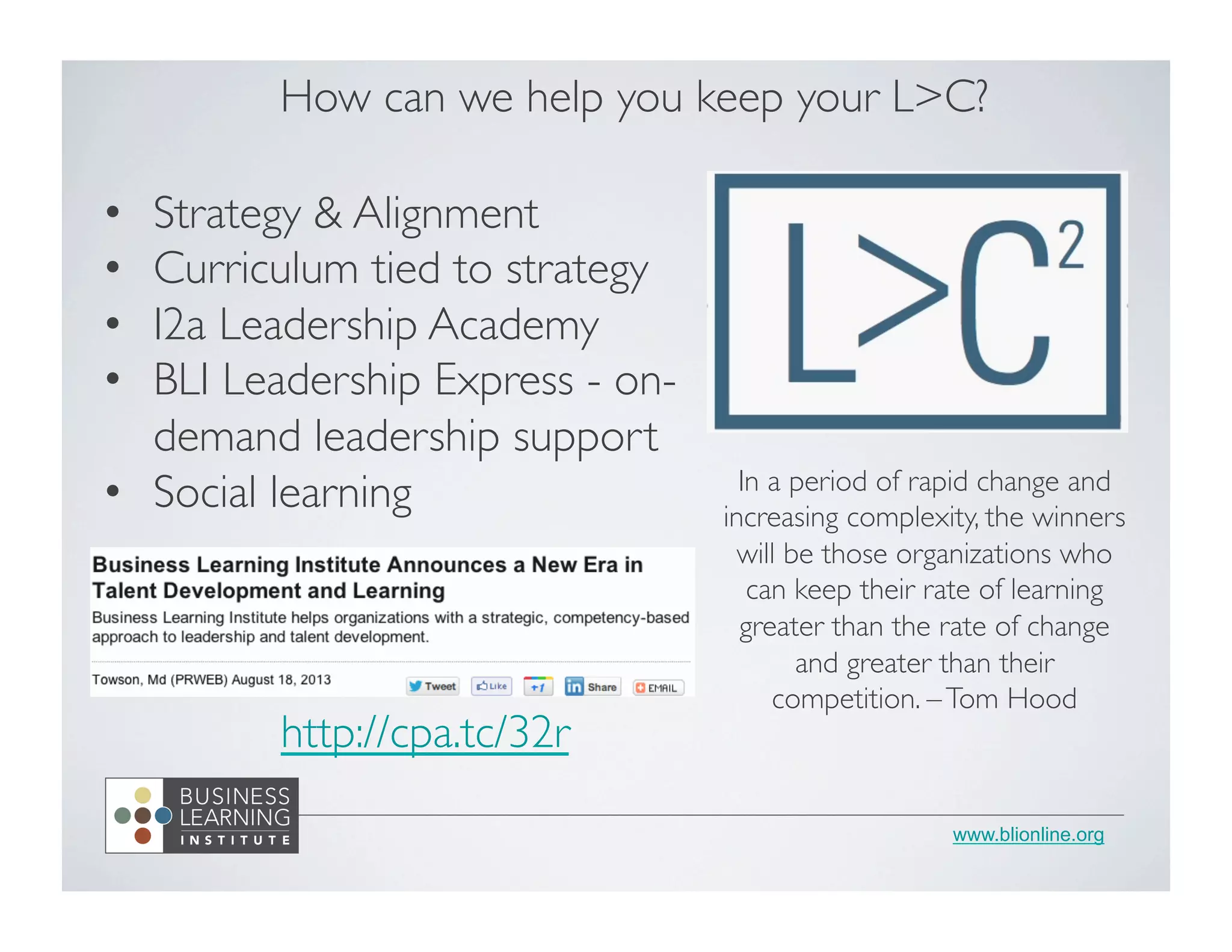 www.blionline.org
How can we help you keep your LC?
•  Strategy  Alignment
•  Curriculum tied to strategy
•  I2a Leadership Academy
•  BLI Leadership Express - on-
demand leadership support
•  Social learning In a period of rapid change and
increasing complexity, the winners
will be those organizations who
can keep their rate of learning
greater than the rate of change
and greater than their
competition. –Tom Hood
http://cpa.tc/32r
 
