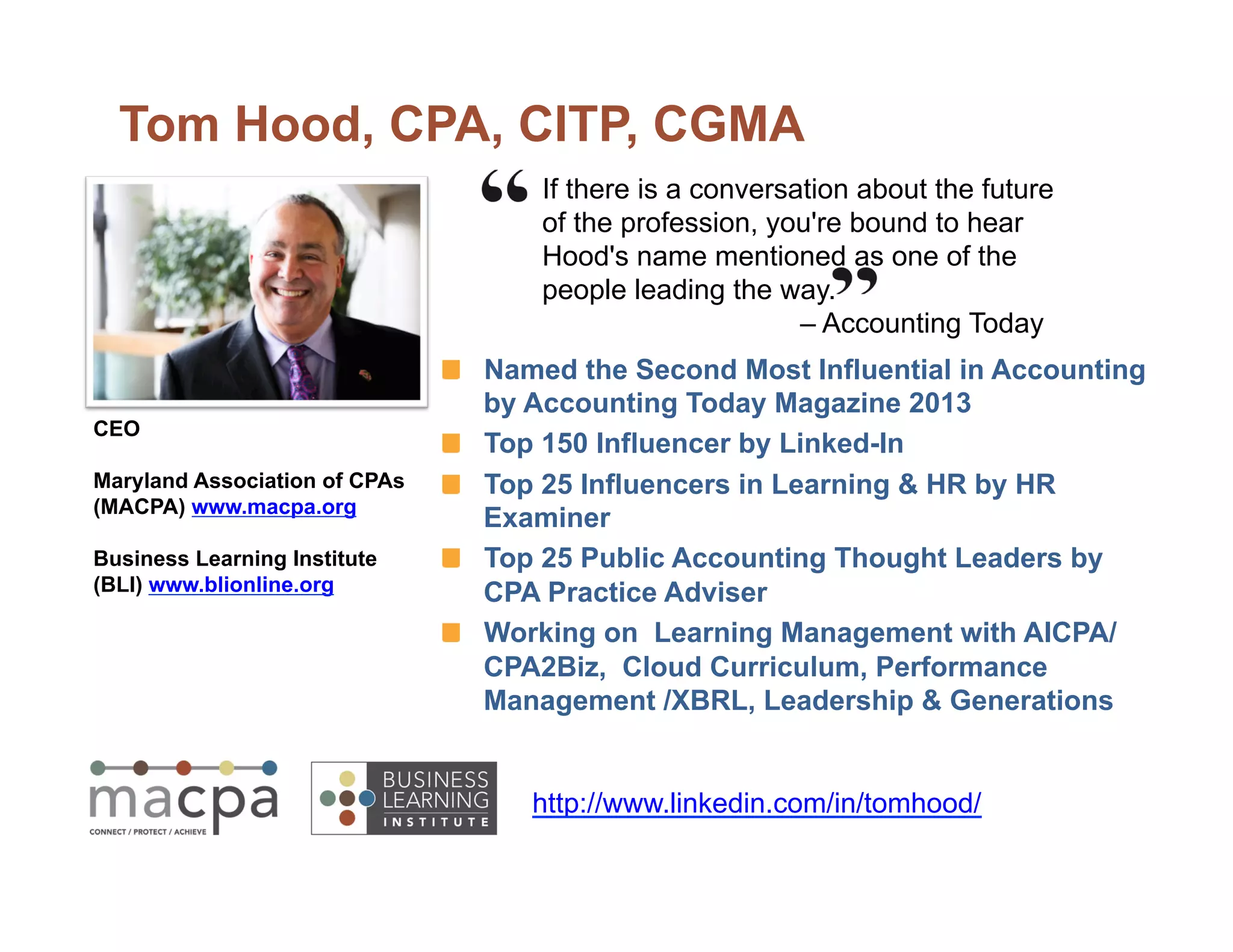 If there is a conversation about the future
of the profession, you're bound to hear
Hood's name mentioned as one of the
people leading the way.
– Accounting Today
Tom Hood, CPA, CITP, CGMA
Named the Second Most Influential in Accounting
by Accounting Today Magazine 2013
Top 150 Influencer by Linked-In
Top 25 Influencers in Learning  HR by HR
Examiner
Top 25 Public Accounting Thought Leaders by
CPA Practice Adviser
Working on Learning Management with AICPA/
CPA2Biz, Cloud Curriculum, Performance
Management /XBRL, Leadership  Generations
CEO
Maryland Association of CPAs
(MACPA) www.macpa.org
Business Learning Institute
(BLI) www.blionline.org
http://www.linkedin.com/in/tomhood/
 