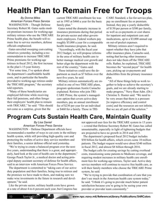Health Plan to Remain Free for Troops
             By Donna Miles                   current TRICARE enrollment fee was          CARE Standard, a fee-for-service plan,
    American Forces Press Service             set in 1995 at $460 a year for the basic    pay no enrollment fee or premium.
  WASHINGTON – Though Defense                 family plan.”                               Instead, they pay a yearly deductible
Secretary Robert M. Gates seeks mod-            Gates noted the dramatic increase in      of $150 per person or $300 per family,
est premium increases for working-age         insurance premiums during that period       as well as co-payments or cost shares
military retirees who use the TRICARE         for private-sector and other govern-        for inpatient and outpatient care and
Prime health plan, the benefit will re-       ment employees. Federal workers pay         medications, up to a $3,000 annual cap
main free to service members, defense         roughly $5,000 a year for a comparable      on out-of-pocket expenses.
officials emphasized.                         health insurance program, he said.            Military retirees aren’t required to
  Gates unveiled sweeping cost-cutting          “Accordingly, with the fiscal year        report whether they have jobs that
initiatives yesterday, including a rec-       2012 budget, we will propose reforms        offer insurance plans, Camacho said,
ommendation to increase TRICARE               in the area of military health care to      noting that having other insurance
Prime premiums for working-age                better manage medical cost growth and       does not take them off the TRICARE
retirees in fiscal 2012, the first increase   better align the department with the        rolls. Rather, he explained, TRICARE
in the plan’s 15-year history.                rest of the country,” Gates said.           becomes the “second payer” for health
  “For some time, I’ve spoken about             These initiatives could save the de-      care, picking up co-payments and
the department’s unaffordable health          partment as much as $7 billion over the     deductibles from the primary insurance
costs, and in particular the benefits         next five years, he said.                   plan.
provided to working-age retirees under          Military retirees automatically are en-     “All of these things help us work to-
the TRICARE program,” the secretary           rolled in one of two TRICARE plans,         gether to help us achieve the secretary’s
told reporters.                               program spokesman Austin Camacho            goals, and we are already starting to
  “Many of these beneficiaries are            explained. Retirees who join TRI-           make progress,” Navy Rear Adm. (Dr.)
employed full-time while receiving            CARE Prime, the system’s managed-           Christine S. Hunter said. “We need to
their full pensions, and often forego         care option that covers active-duty         be very aware that there is a pressure
their employers’ health plan to remain        members, pay an annual enrollment           [to improve efficiency and control
with TRICARE,” he said. “This should          fee of $230 per year for an individual      costs] and the resources are not infinite.
not come as a surprise, given that the        or $460 for a family. Those in TRI-         But we are all part of the solution.”

Program Cuts Sustain Health Care, Maintain Quality
                         By Lisa Daniel                             not approved user fees for the TRICARE system in 15 years
               American Forces Press Service                        -- a trend that Defense Secretary Robert M. Gates has called
  WASHINGTON – Defense Department officials have                    unsustainable, especially in light of tightening budgets that
recommended a number of ways to cut costs in the military           are projected to have no growth in 2014 and 2015.
health system, while still providing high-quality care and            The department’s proposed fiscal 2012 budget includes
protecting the wallets of active duty service members and           $50 billion for health affairs, which covers some 10 million
their families, a senior defense official said yesterday.           patients. The budget request would save about $340 million
  “We’re trying to create a balanced program over the next          in fiscal 2012, and almost $8 billion through 2016.
five years, understanding that there is a great, and appropri-        The budget calls for creating savings by cutting overhead
ately, hard look at the cost of health care in the department,”     costs, transitioning some patients to Medicare coverage, and
George Peach Taylor Jr., a medical doctor and acting prin-          requiring modest increases in military health care enroll-
cipal deputy assistant secretary of defense for health affairs,     ment fees for working-age retirees, Taylor said. Active duty
said in an interview with American Forces Press Service.            service members will continue to receive free health care, as
  The department is committed to “taking care of our active         will their family members who choose the TRICARE Prime
duty population and their families, being true to retirees and      system, he said.
the promises we have made to them, and making sure we                 “We’re trying to provide that coordination of care that you
make wise investments in the future in research and devel-          don’t see much in the American health care system today,”
opment,” he said.                                                   he said. “I think it’s going to provide much better patient
  Like the private sector, military health costs have grown         satisfaction because you’re going to be seeing your own
at a rate of about 4-to-6 percent each year, but Congress has       provider or provider team consistently.”

 10           Spring 2011                                   www.npc.navy.mil/ReferenceLibrary/Publications/ShiftColors
 