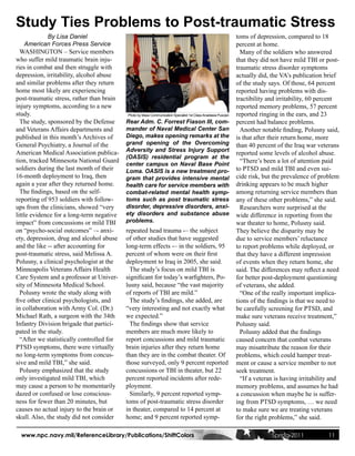 Study Ties Problems to Post-traumatic Stress
             By Lisa Daniel                                                                                     toms of depression, compared to 18
     American Forces Press Service                                                                              percent at home.
  WASHINGTON – Service members                                                                                    Many of the soldiers who answered
who suffer mild traumatic brain inju-                                                                           that they did not have mild TBI or post-
ries in combat and then struggle with                                                                           traumatic stress disorder symptoms
depression, irritability, alcohol abuse                                                                         actually did, the VA’s publication brief
and similar problems after they return                                                                          of the study says. Of those, 64 percent
home most likely are experiencing                                                                               reported having problems with dis-
post-traumatic stress, rather than brain                                                                        tractibility and irritability, 60 percent
injury symptoms, according to a new                                                                             reported memory problems, 57 percent
study.                                     Photo by Mass Communication Specialist 1st Class Anastasia Puscian   reported ringing in the ears, and 23
  The study, sponsored by the Defense      Rear Adm. C. Forrest Fiason III, com-                                percent had balance problems.
and Veterans Affairs departments and       mander of Naval Medical Center San                                     Another notable finding, Polusny said,
published in this month’s Archives of      Diego, makes opening remarks at the                                  is that after their return home, more
General Psychiatry, a Journal of the       grand opening of the Overcoming                                      than 40 percent of the Iraq war veterans
American Medical Association publica-      Adversity and Stress Injury Support
                                                                                                                reported some levels of alcohol abuse.
                                           (OASIS) residential program at the
tion, tracked Minnesota National Guard                                                                            “There’s been a lot of attention paid
                                           center campus on Naval Base Point
soldiers during the last month of their    Loma. OASIS is a new treatment pro-                                  to PTSD and mild TBI and even sui-
16-month deployment to Iraq, then          gram that provides intensive mental                                  cide risk, but the prevalence of problem
again a year after they returned home.     health care for service members with                                 drinking appears to be much higher
  The findings, based on the self-         combat-related mental health symp-                                   among returning service members than
reporting of 953 soldiers with follow-     toms such as post traumatic stress                                   any of these other problems,” she said.
ups from the clinicians, showed “very      disorder, depressive disorders, anxi-                                  Researchers were surprised at the
little evidence for a long-term negative   ety disorders and substance abuse                                    wide difference in reporting from the
impact” from concussions or mild TBI       problems.                                                            war theater to home, Polusny said.
on “psycho-social outcomes” –- anxi-       repeated head trauma -– the subject                                  They believe the disparity may be
ety, depression, drug and alcohol abuse    of other studies that have suggested                                 due to service members’ reluctance
and the like -- after accounting for       long-term effects -– in the soldiers, 95                             to report problems while deployed, or
post-traumatic stress, said Melissa A.     percent of whom were on their first                                  that they have a different impression
Polusny, a clinical psychologist at the    deployment to Iraq in 2005, she said.                                of events when they return home, she
Minneapolis Veterans Affairs Health          The study’s focus on mild TBI is                                   said. The differences may reflect a need
Care System and a professor at Univer-     significant for today’s warfighters, Po-                             for better post-deployment questioning
sity of Minnesota Medical School.          lusny said, because “the vast majority                               of veterans, she added.
  Polusny wrote the study along with       of reports of TBI are mild.”                                           “One of the really important implica-
five other clinical psychologists, and       The study’s findings, she added, are                               tions of the findings is that we need to
in collaboration with Army Col. (Dr.)      “very interesting and not exactly what                               be carefully screening for PTSD, and
Michael Rath, a surgeon with the 34th      we expected.”                                                        make sure veterans receive treatment,”
Infantry Division brigade that partici-      The findings show that service                                     Polusny said.
pated in the study.                        members are much more likely to                                        Polusny added that the findings
  “After we statistically controlled for   report concussions and mild traumatic                                caused concern that combat veterans
PTSD symptoms, there were virtually        brain injuries after they return home                                may misattribute the reason for their
no long-term symptoms from concus-         than they are in the combat theater. Of                              problems, which could hamper treat-
sive and mild TBI,” she said.              those surveyed, only 9 percent reported                              ment or cause a service member to not
  Polusny emphasized that the study        concussions or TBI in theater, but 22                                seek treatment.
only investigated mild TBI, which          percent reported incidents after rede-                                 “If a veteran is having irritability and
may cause a person to be momentarily       ployment.                                                            memory problems, and assumes he had
dazed or confused or lose conscious-         Similarly, 9 percent reported symp-                                a concussion when maybe he is suffer-
ness for fewer than 20 minutes, but        toms of post-traumatic stress disorder                               ing from PTSD symptoms, … we need
causes no actual injury to the brain or    in theater, compared to 14 percent at                                to make sure we are treating veterans
skull. Also, the study did not consider    home; and 9 percent reported symp-                                   for the right problems,” she said.

  www.npc.navy.mil/ReferenceLibrary/Publications/ShiftColors                                                                  Spring 2011            11
 