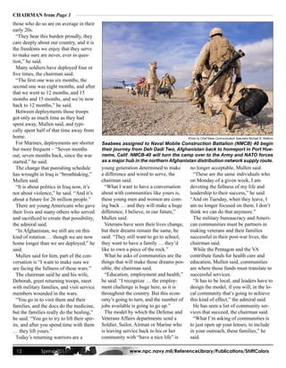 CHAIRMAN from Page 1
those who do so are on average in their
early 20s.
  “They bear this burden proudly, they
care deeply about our country, and it is
the freedoms we enjoy that they serve
to make sure are never, ever in ques-
tion,” he said.
  Many soldiers have deployed four or
five times, the chairman said.
  “The first one was six months, the
second one was eight months, and after
that we went to 12 months, and 15
months and 15 months, and we’re now
back to 12 months,” he said.
  Between deployments those troops
got only as much time as they had
spent away, Mullen said, and typi-
cally spent half of that time away from
home.                                                                                    Photo by Chief Mass Communication Specialist Michael B. Watkins
  For Marines, deployments are shorter        Seabees assigned to Naval Mobile Construction Battalion (NMCB) 40 begin
but more frequent – “Seven months             their journey from Deh Dadi Two, Afghanistan back to homeport in Port Hue-
out, seven months back, since the war         neme, Calif. NMCB-40 will turn the camp over to the Army and NATO forces
started,” he said.                            as a major hub in the northern Afghanistan distribution network supply route.
  The change that punishing schedule          young generation determined to make         no longer acceptable, Mullen said.
has wrought in Iraq is “breathtaking,”        a difference and wired to serve, the          “These are the same individuals who
Mullen said.                                  chairman said.                              on Monday of a given week, I am
  “It is about politics in Iraq now, it’s       “What I want to have a conversation       devoting the fullness of my life and
not about violence,” he said. “And it’s       about with communities like yours is,       leadership to their success,” he said.
about a future for 26 million people.”        these young men and women are com-          “And on Tuesday, when they leave, I
  There are young Americans who gave          ing back … and they will make a huge        am no longer focused on them. I don’t
their lives and many others who served        difference, I believe, in our future,”      think we can do that anymore.”
and sacrificed to create that possibility,    Mullen said.                                  The military bureaucracy and Ameri-
the admiral said.                               Veterans have seen their lives change,    can communities must be partners in
  “In Afghanistan, we still are on this       but their dreams remain the same, he        making veterans and their families
kind of rotation … though we are now          said: “They still want to go to school,     successful in their post-war lives, the
home longer than we are deployed,” he         they want to have a family … they’d         chairman said.
said.                                         like to own a piece of the rock.”             While the Pentagon and the VA
  Mullen said for him, part of the con-         What he asks of communities are the       contribute funds for health care and
versation is “I want to make sure we          things that will make those dreams pos-     education, Mullen said, communities
are facing the fullness of these wars.”       sible, the chairman said.                   are where those funds must translate to
  The chairman said he and his wife,            “Education, employment and health,”       successful services.
Deborah, greet returning troops, meet         he said. “I recognize … the employ-           “It has to be local, and leaders have to
with military families, and visit service     ment challenge is huge here, as it is       design the model, if you will, in the lo-
members wounded in the wars.                  throughout the country. But this econ-      cal community that’s going to achieve
  “You go in to visit them and their          omy’s going to turn, and the number of      this kind of effect,” the admiral said.
families, and the docs do the medicine,       jobs available is going to go up.”            He has seen a list of community ser-
but the families really do the healing,”        The model by which the Defense and        vices that succeed, the chairman said.
he said. “You go to try to lift their spir-   Veterans Affairs departments send a           “What I’m asking of communities is
its, and after you spend time with them       Soldier, Sailor, Airman or Marine who       to just open up your lenses, to include
… they lift yours.”                           is leaving service back to his or her       in your outreach, these families,” he
  Today’s returning warriors are a            community with “have a nice life” is        said.

 12           Spring 2011                                  www.npc.navy.mil/ReferenceLibrary/Publications/ShiftColors
 