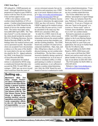 CRSC from Page 1
98% phased-in. CRDP payments are               service retirement amount, but can be       combat-related determinations. “Com-
taxed. Although legislation has been           much less and sometimes zero. CRSC          bat Zone” notations in VA documents
proposed in Congress to pay CRDP to            pay is not taxed. Medical retirees can      are not a combat related decision.
retirees with less than 20 years service,      go to http://www.dfas.mil/militarypay/        The VA has added three new dis-
it has not been approved yet.                  woundedwarriorpay.html then go              abilities “presumptive to Agent Orange
  CRSC is for military retirees with           down to the Retired Disability Income       (AO).” They are Ischemic Heart Dis-
combat-related disabilities of 10% or          Estimator to determine the approximate      ease, Parkinson’s Disease, and certain
greater. Combat-related determinations         CRSC pay they will receive. If/when         Leukemia’s. If you are a Vietnam vet
are made by the CRSC Board for the             CRDP is approved for medical retirees       who was “boots on the ground” or a
branch of service the member retired           with less than 20 years service, it will    riverine or “brown water” sailor in
from. The retiree must apply using             be calculated in the same way that          Vietnam, those disabilities “presump-
form (DD-2860 April 2009). The “bur-           DFAS now calculates CRSC pay.               tive to AO” are combat related.
den of proof” is on the claimant and             In order for a CRSC claim to be ap-         Retroactive payments are paid for
the claim should include the member’s          proved, there must be a direct causal       CRSC, but CRSC compensation is
DD-214, VA Rating Decisions, Service           relationship between the armed conflict     subject to the 6-year Barring Statute.
Medical Records (SMR’s), the PEB               or training exercise that simulates war     DFAS can pay you back pay or VA
findings letter (for medical retirees) and     and the resulting disability. The CRSC      Retro pay back six years from your
service personnel records. Reconsider-         board only considers VA rated service       application, but can go no further back
ations are accepted if new documentary         connected disabilities. Slips, trips, and   than the VA effective date.
evidence as to the cause of the disabil-       falls, lifting heavy objects, as well as      The email address for DoN CRSC
ity is provided or for any new disabili-       physical training, are not combat-relat-    Board is: DON_CRSC@navy.mil
ties rated by the VA. Appeal authority         ed disabilities. The fact that a veteran      If you want a call from the CRSC
for CRSC is the Board for Correction           incurred a disability during a period of    Board, just send an email with your
of Naval Records (BCNR).                       war or simulated war; or in an area of      phone number or leave a voice mes-
  CRSC compensation for medical                armed or simulated conflict, or while       sage on our phone at (202) 685-1683.
retirees is calculated by DFAS using           participating in combat or simulated          The FAX number for DoN CRSC is:
a complicated formula that takes into          combat operations; is not sufficient to     (202) 685-6610.
account the PEB, VA and CRSC per-              support a combat-related determina-           Website is: http://www.donhq.navy.
centages. CRSC pay can never exceed            tion. Only the CRSC Board for each          mil/corb/crscb/crscmainpage.htm
what would have been the years of              branch of service is authorized to make

 Suiting up...
 Machinist’s    Mate        2nd
 Class Joseph Pontori-
 ero dons a firefighting en-
 semble on the mess decks
 during a general quarters
 drill aboard the Nimitz-
 class aircraft carrier USS
 Carl Vinson (CVN 70). The
 Carl Vinson Carrier Strike
 Group is deployed sup-
 porting maritime security
 operations and theater se-
 curity cooperation efforts
 in the U.S. 5th Fleet area
 of responsibility. (Photo by Mass
 Communication Specialist 2nd Class James R.
 Evans)




  www.npc.navy.mil/ReferenceLibrary/Publications/ShiftColors                                            Spring 2011           13
 