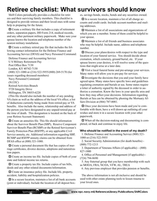 Retiree checklist: What survivors should know
  Shift Colors periodically provides a checklist for retir-       es, savings bonds, stocks, bonds and any securities owned.
ees and their surviving family members. This checklist is           p In a secure location, maintain a list of all charge ac-
designed to provide retirees and their loved ones with some       counts and credit cards. Include account numbers and mail-
help in preparing for the future.                                 ing addresses.
  p Create a military file that includes a copy of retirement       p Maintain a list of all associations and organizations of
orders, separation papers, DD Form 214, medical records,          which you are a member. Some of them could be helpful to
and any other pertinent military paperwork. Make sure your        your spouse.
spouse knows the location and telephone number of the
                                                                    p Maintain a list of all friends and business associates
nearest military installation.
                                                                  who may be helpful. Include name, address and telephone
  p Create a military retired pay file that includes the fol-     number.
lowing contact information for the Defense Finance and
                                                                    p Discuss your plans/desires with respect to the type and
Accounting Service (DFAS) and Navy Personnel Command:
                                                                  location of your funeral service. You should decide about
  Defense Finance and Accounting Service                          cremation, which cemetery, ground burial, etc. If your
  U S Military Retirement Pay                                     spouse knows your desires, it will resolve some of the ques-
  Post Office Box 7130                                            tions that might arise at a later date.
  London, KY 40742-7130
                                                                    p Visit a local funeral home and pre-arrange your services.
  (800) 321-1080 or (216) 522-5955/(800) 269-5170 (for
                                                                  Many states will allow you to pre-pay for services.
issues regarding deceased members)
  Navy Personnel Command                                            p Investigate the decisions that you and your family have
  (N135C)                                                         agreed upon. Many states have specific laws and guidelines
  Retired Activities Branch                                       regulating cremation and burials at sea. Some states require
  5720 Integrity Drive                                            a letter of authority signed by the deceased in order to au-
  Millington, TN 38055-6220                                       thorize a cremation. Know the laws in your specific area and
  (This file should also include the number of any pending        how they may affect your decisions. Information regarding
VA claim as well as the address of the local VA office; a list    Burials at Sea can be obtained by phoning the Mortuary Af-
of deductions currently being made from retired pay or VA         fairs Division at (866) 787-0081.
benefits. Also include the name, relationship and address of        p Once your decisions have been made and you’re com-
the person you have designated to any unpaid retired pay at       fortable with them, have a will drawn up outlining all your
the time of death. This designation is located on the back of     wishes and store it in a secure location with your other
your Retiree Account Statement)                                   paperwork.
  p Create an annuities file. This file should information          p When all the decision-making and documenting is com-
about the Survivor Benefit Plan (SBP), Reserve Component          pleted, sit back and continue to enjoy life.
Survivor Benefit Plan (RCSBP) or the Retired Serviceman’s
Family Protection Plan (RSFPP), or any applicable Civil           Who should be notified in the event of my death?
Service annuity, etc. Additional information regarding SBP,        1. Defense Finance and Accounting Service (800) 321-
RCSBP and RSFPP annuity claims can be obtained from               1080 or (216) 522-5955
DFAS office at (800) 321-1080.                                     2. Social Security Administration (for death benefits) -
  p Create a personal document file that has copies of mar-       (800) 772-1213
riage certificates, divorce decrees, adoptions and naturaliza-     3. Department of Veterans Affairs (if applicable) – (800)
tion papers.                                                      827-1000
                                                                   4. Office of Personnel and Management (if applicable) -
  p Create an income tax file. Include copies of both of your
                                                                  (724) 794-8690
state and federal income tax returns.
                                                                   5. Any fraternal group that you have membership with such
  p Create a property tax file. Include copies of tax bills,      as MOOA, FRA, NCOA, VFW, AL, TREA
deeds and any other related documents/information.                 6. Any previous employer that provides pension or benefits.
  p Create an insurance policy file. Include life, property,
accident, liability and hospitalization policies.                  The above information is not all-inclusive and should be
  p In a secure location, maintain a list of all bank accounts    used with other estate planning tools to lessen trauma to
(joint or individual). Include the location of all deposit box-   your loved ones.


 14           Spring 2011                                 www.npc.navy.mil/ReferenceLibrary/Publications/ShiftColors
 