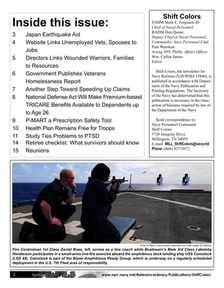 Shift Colors
Inside this issue:                                                              VADM Mark E. Ferguson III
                                                                                Chief of Naval Personnel
                                                                                RADM Don Quinn
3      Japan Earthquake Aid                                                     Deputy Chief of Naval Personnel,
4      Website Links Unemployed Vets, Spouses to                                Commander, Navy Personnel Cmd.
                                                                                Pam Warnken
       Jobs                                                                     Acting NPC Public Affairs Officer
5      Directors Links Wounded Warriors, Families                               Wm. Cullen James
                                                                                Editor
       to Resources
                                                                                   Shift Colors, the newsletter for
6      Government Publishes Veterans                                            Navy Retirees (NAVPERS 15886), is
       Homelessness Report                                                      published in accordance with Depart-
                                                                                ment of the Navy Publication and
7      Another Step Toward Speeding Up Claims                                   Printing Regulations. The Secretary
8      National Defense Act Will Make Premium-based                             of the Navy has determined that this
                                                                                publication is necessary in the trans-
	      TRICARE	Benefits	Available	to	Dependents	up                              action of business required by law of
                                                                                the Department of the Navy.
       to Age 26
9      P-MART a Prescription Safety Tool                                          Send correspondence to:
                                                                                Navy Personnel Command
10     Health Plan Remains Free for Troops                                      Shift Colors
                                                                                5720 Integrity Drive
11     Study Ties Problems to PTSD                                              Millington, TN 38055
14     Retiree checklist: What survivors should know                            E-mail: MILL_ShiftColors@navy.mil
                                                                                Phone: (866) 827-5672
15     Reunions




                                                                      Photo by Mass Communication Specialist 2nd Class Joseph M. Buliavac

Fire Controlman 1st Class Daniel Boes, left, serves as a line coach while Boatswain’s Mate 3rd Class Lakeisha
Henderson participates in a small-arms live-fire exercise aboard the amphibious dock landing ship USS Comstock
(LSD 45). Comstock is part of the Boxer Amphibious Ready Group, which is underway on a regularly scheduled
deployment in the U.S. 7th Fleet area of responsibility.


2         Spring 2011                            www.npc.navy.mil/ReferenceLibrary/Publications/ShiftColors
 