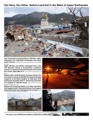 Our Navy, Our Allies: Sailors Lend Aid in the Wake of Japan Earthquake




Top: A tug boat is among debris in Ofunato, Japan,
following a 9.0 magnitude earthquake and subse-
quent tsunami. (Photo by Mass Communication Specialist 1st Class Matthew
M. Bradley)

Right: Marines and Sailors disembark from a KC-
130 Hercules during a humanitarian assistance
mission in response to the earthquake and tsunami
that struck Japan March 11. (Photo by Marine Corps Master Sgt. Leo
Salinas)

Bottom right: Chief Naval Air Crewman Steven Sin-
clair looks out from an HH-60H Sea Hawk helicopter
assigned to the Black Knights of Helicopter Anti-
Submarine Squadron (HS) 4 - delivering humanitar-
ian supplies to affected areas. (Photo by Mass Communication
Specialist 3rd Class Kevin B. Gray)

Bottom left: Pumping Station 2 at Fleet and Indus-
trial Supply Center Yokosuka Defense Fuel Support
Point Hachinohe was damaged by the tsunami. (Photo
by Chief Mass Communication Specialist Daniel Sanford)




   www.npc.navy.mil/ReferenceLibrary/Publications/ShiftColors              Spring 2011   3
 