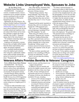 Website Links Unemployed Vets, Spouses to Jobs
           By Terri Moon Cronk                 Adm. Mike Mullen, chairman of the            “It’s about a national program we
    American Forces Press Service            Joint Chiefs of Staff, is a longtime         need to put in place to share this great
  WASHINGTON – Unemployed                    advocate of hiring veterans.                 resource that we call people, because if
veterans, wounded warriors, reserve-           “Veterans bring a maturity. They           you look at the unemployment rate, and
component service members and their          bring leadership. They bring a life          the demographic of 18-to-24-year-olds,
spouses searching for jobs can find          experience,” he said last year. “They        and then break that down into veterans,
one-stop shopping at a Web portal            bring a dedication they may not have         it’s higher than the national average.”
designed just for them.                      had when they were 17, 18 or 19 years          And sometimes, he added, the rate of
  Operated by the Army Reserve, the          old.”                                        unemployment among veterans is twice
military-friendly Employer Partnership         Thurgood said the portal, launched on      of the rate among civilians.
of the Armed Forces at www.Employ-           Veterans Day, still is in its infancy, but     “We have ability to reach out to you
erPartnership.org lends assistance not       already has 7,500 registered users.          personally to help you get your resume
only to those looking for a job, but also      “We’ve got over 1,300 [employers           right, help you through the interview
to public and private employers who          with job openings], including 95 For-        process, and make the right connec-
are ready to hire former service mem-        tune 500 companies,” he said.                tions with employers,” the general said.
bers and help to support the troops,           While many job websites exist on           “The personal touch is something we
said Maj. Gen. Keith L. Thurgood,            the Internet, Thurgood said, veterans        provide that nobody else does.”
deputy chief of the Army Reserve.            should know EmployerPartnership.               The portal also has advice for vet-
  “It’s all about connecting supply and      org offers a personal touch, such as a       erans who want to start a business,
demand,” Thurgood said.                      resume-building feature that translates      Thurgood noted, offering training that
  Employers are attracted to veterans        military language into civilian terms.       explains how to become a smarter busi-
because they are highly skilled leaders      Deciphering “military speak” is a            ness person and entrepreneur.
from the finely tuned military atmo-         common concern for human resources             “It’s free, it’s easy, and it’s a great
sphere, the general explained.               people in the corporate world, the gen-      way for us to connect the great skill
  “It’s a mutually beneficial program        eral added.                                  sets that we bring to corporate Ameri-
where the employer gets someone                “We take [a military specialty] and        ca,” he said. “In my opinion, our great
who’s drug-free, understands collabo-        translate it into something an HR pro-       military does two things well: it deliv-
ration, [and] can think strategically        fessional can understand,” he said.          ers results and grows leaders. That’s
and act at a tactical level to get the job     And it’s not just about the military,      exactly what America needs.”
done,” Thurgood said.                        Thurgood said.                                 Visit www.employerpartnership.org.

Veterans Affairs Provides Benefits to Veterans’ Caregivers
 From a White House News Release             injured veterans, and they deserve our       Services Act are restricted by law to
  WASHINGTON – The Veterans                  ... support and gratitude.”                  the caregivers of the most seriously ill
Affairs Department is launching the            In addition to the new benefits and        and injured post-9/11 veterans. Those
first of a series of new and enhanced        services for eligible veterans who were      additional benefits include:
services supporting family caregivers        disabled in the line of duty since Sept.       • A monthly stipend;
of seriously ill and injured veterans.       11, 2001, VA also will begin provid-           • Health care coverage;
  President Barack Obama signed the          ing benefits and services to caregivers        • Travel expenses, including lodg-
Caregivers and Veterans Omnibus              of veterans of all eras who already are            ing and per diem, while accompa-
Health Services Act of 2010 legislation      enrolled in VA care, including:                    nying veterans undergoing care;
in May, authorizing VA to establish a          • Access to VA’s toll-free Caregiver         • Respite care; and
wide range of new services to support               Support Line at 1-855-260-3274;         • Mental health services
certain caregivers of eligible post-9/11       • Expanded education and training            Each VA medical center has designat-
veterans.                                           on caring for Veterans at home;       ed caregiver support coordinators who
  “Caregivers make tremendous sacri-           • Other support services such as           will assist eligible veterans and care-
fices every day to help veterans of all             counseling and support groups         givers. VA also has a caregiver support
eras who served this nation,” Veterans              and referral services; and            website, www.caregiver.va.gov, which
Affairs Secretary Eric K. Shinseki said.       • An enhanced caregivers’ website.         will provide general information once
“They are critical partners with VA            Some of the new benefits of the Care-      final regulations are published, officials
in the recovery and comfort of ill and       givers and Veterans Omnibus Health           said.

 4            Spring 2011                                  www.npc.navy.mil/ReferenceLibrary/Publications/ShiftColors
 
