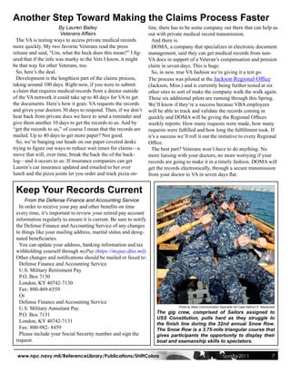 Another Step Toward Making the Claims Process Faster
                       By Lauren Bailey                             line, there has to be some company out there that can help us
                       Veterans Affairs                             out with private medical record transmission.
  The VA is testing ways to access private medical records            And there is.
more quickly. My two favorite Veterans read the press                 DOMA, a company that specializes in electronic document
release and said, “Um, what the heck does this mean?” I fig-        management, said they can get medical records from non-
ured that if the info was murky to the Vets I know, it might        VA docs in support of a Veteran’s compensation and pension
be that way for other Veterans, too.                                claim in seven days. This is huge.
  So, here’s the deal.                                                So, in new, true VA fashion we’re giving it a test go.
  Development is the lengthiest part of the claims process,         The process was piloted at the Jackson Regional Office
taking around 100 days. Right now, if you were to submit            (Jackson, Miss.) and is currently being further tested at six
a claim that requires medical records from a doctor outside         other sites to sort of make the company walk the walk again.
of the VA network it could take up to 40 days for VA to get         These six additional pilots are running through this Spring.
the documents. Here’s how it goes: VA requests the records          We’ll know if they’re a success because VBA employees
and gives your doctors 30 days to respond. Then, if we don’t        will be able to track and validate the records coming in
hear back from private docs we have to send a reminder and          quickly and DOMA will be giving the Regional Offices
give them another 10 days to get the records to us. And by          weekly reports: How many requests were made, how many
“get the records to us,” of course I mean that the records are      requests were fulfilled and how long the fulfillment took. If
mailed. Up to 40 days to get more paper? Not good.                  it’s a success we’ll roll it out the initiative to every Regional
  So, we’re banging our heads on our paper covered desks            Office.
trying to figure out ways to reduce wait times for claims—a           The best part? Veterans won’t have to do anything: No
move that will, over time, break the back the of the back-          more liaising with your doctors, no more worrying if your
log—and it occurs to us: If insurance companies can get             records are going to make it in a timely fashion. DOMA will
Lauren’s car insurance updated and emailed to her over              get the records electronically, through a secure transmission
lunch and the pizza joints let you order and track pizza on-        from your doctor to VA in seven days flat.


 Keep Your Records Current
      From the Defense Finance and Accounting Service
   In order to receive your pay and other benefits on time
 every time, it’s important to review your retired pay account
 information regularly to ensure it is current. Be sure to notify
 the Defense Finance and Accounting Service of any changes
 to things like your mailing address, marital status and desig-
 nated beneficiaries.
   You can update your address, banking information and tax
 withholding yourself through myPay (https://mypay.dfas.mil).
 Other changes and notifications should be mailed or faxed to:
   Defense Finance and Accounting Service
   U.S. Military Retirement Pay
   P.O. Box 7130
   London, KY 40742-7130
   Fax: 800-469-6559
   Or
   Defense Finance and Accounting Service
   U.S. Military Annuitant Pay                                                     Photo by Mass Communication Specialist 3rd Class Kathryn E. Macdonald

                                                                        The gig crew, comprised of Sailors assigned to
   P.O. Box 7131
                                                                        USS Constitution, pulls hard as they struggle to
   London, KY 40742-7131                                                the finish line during the 32nd annual Snow Row.
   Fax: 800-982- 8459                                                   The Snow Row is a 3.75-mile triangular course that
   Please include your Social Security number and sign the              gives participants the opportunity to display their
 request.                                                               boat and seamanship skills to spectators.


  www.npc.navy.mil/ReferenceLibrary/Publications/ShiftColors                                                      Spring 2011                         7
 