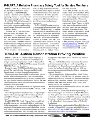 P-MART: A Reliable Pharmacy Safety Tool for Service Members
  FALLS CHURCH, Va - Since 2002,           P-MART flags medications that may            tion if not provided.
the Prescription Medication Analy-         be unsuitable for the deployed environ-        Since 2009, P-MART has also been
sis Reporting Tool (P-MART) has            ment or that require a more intensive        used to screen service members at War-
screened 1.1 million service members       medical review. P-MART generates             rior Transition Units after their deploy-
deploying overseas to ensure they were     reports for unit medical officers who        ment, producing reports outlining their
taking appropriate prescription drugs.     can prescribe different medications,         prescription portfolio. The reports
  P-MART, a TRICARE pharmacy tool,         provide a waiver or make other ar-           highlight controlled substances and
confidentially checks service members’     rangements.                                  psychotropic drugs. They are available
prescription records to rapidly and ac-      “In 2010, 160,187 service members          to the team of pharmacists, medical
curately assess their medication needs     were screened before deployment using        providers, nurses and case managers
when they deploy.                          P-MART,” McGinnis said. “A medica-           caring for the service member. The
  “A critical part of TRICARE’s mis-       tion that is fine to take while serving at   reports are used to help identify at-risk
sion is to ensure and enhance the          a desk job in Kuwait, may not be right       service members who may need ad-
readiness of U.S. Armed Forces,” said      for a Marine on patrol in Afghanistan.”      ditional treatment while transitioning
Rear Adm. Thomas McGinnis, chief of          Of the 1.1 million service members         back to civilian life.
the TRICARE Pharmaceutical Opera-          screened by P-MART since 2002, over            For more information about TRI-
tions Directorate. “P-MART is a useful     350,000 have been identified as taking       CARE pharmacy programs, visit www.
tool to make sure our fighting men and     high-risk medications. These include         tricare.mil/Pharmacy. The PEC web-
women are taking safe and appropriate      medications not easily available over-       site, www.pec.ha.osd.mil/ , contains
prescription medications.”                 seas, those that require monitoring or       more information about P-MART.
  When it screens a service member,        that could result in a medical evacua-

TRICARE Autism Demonstration Proving Positive
  FALLS CHURCH, Va - “We have begun the process to               ity of parents indicated the child’s condition was at least a
determine how best to make the board-certified behavior          little better.
analyst - tutor model a permanent benefit of the extended          ABA is a method of behavioral conditioning that teaches
care health option,” said Michael O’Bar, deputy director for     and reinforces desired behaviors while extinguishing un-
TRICARE Policy and Operations.                                   desired behaviors. This technique is an educational inter-
  During the recent 2011 Military Health System Confer-          vention that has been found to help teach new skills and
ence, O’Bar reported on the Department of Defense En-            improve communication abilities for children with autism
hanced Access to Autism Services Demonstration.                  spectrum disorders.
  The demonstration allows eligible beneficiaries to receive       ABA is covered under the Extended Care Health Option
applied behavioral analysis (ABA) intervention services          (ECHO). Within ECHO, TRICARE is permitted to provide
from paraprofessionals (referred to as tutors) working under     various non-medical services to active duty family members
the supervision of board certified behavior analysts (BCBA).     with qualifying conditions. However, ABA is not covered
The demonstration covers intervention services that imple-       under the TRICARE basic program, which covers only
ment basic principles of ABA.                                    medical services and equipment.
  “The purpose of the demonstration is to explore the means        The demonstration covers intervention services that imple-
of lessening the difficulty of accessing ABA services,” said     ment basic principles of ABA.
O’Bar.                                                             Tutors work one-on-one with children implementing a be-
  “It’s helping determine the effectiveness of expanding the     havior plan designed and maintained by the BCBA supervi-
applied behavior analysis provider base through tutors,”         sor. They gather data necessary for the BCBA supervisor to
said O’Bar. “Our goal is to increase access to ABA ser-          evaluate the effectiveness of the BP. A tutor may not conduct
vices.”                                                          behavioral evaluations, establish a child’s behavioral plan
  In a 2010 TRICARE Health Program Analysis and Evalu-           or bill independently for services provided to TRICARE
ation Division survey, parents with children participating       beneficiaries.
in the demonstration expressed overall satisfaction with the       The demonstration, which started in March 2008, has been
quality of ABA services. Approximately half of the parents       extended to March 2012. Learn more about ECHO at www.
with children enrolled in the demonstration said their child’s   tricare.mil/ECHO and the TRICARE Autism Services Dem-
condition was much better since receiving ABA, the major-        onstration at www.tricare.mil/autismdemo.

  www.npc.navy.mil/ReferenceLibrary/Publications/ShiftColors                                          Spring 2011             9
 