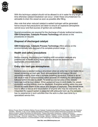 Refinery Process Stream Purification Refinery Process Catalysts Troubleshooting Refinery Process Catalyst Start-Up / Shutdown
Activation Reduction In-situ Ex-situ Sulfiding Specializing in Refinery Process Catalyst Performance Evaluation Heat & Mass
Balance Analysis Catalyst Remaining Life Determination Catalyst Deactivation Assessment Catalyst Performance
Characterization Refining & Gas Processing & Petrochemical Industries Catalysts / Process Technology - Hydrogen Catalysts /
Process Technology – Ammonia Catalyst Process Technology - Methanol Catalysts / process Technology – Petrochemicals
Specializing in the Development & Commercialization of New Technology in the Refining & Petrochemical Industries
Web Site: www.GBHEnterprises.com
With this technique catalyst should not be allowed to sit in water for any length of
time otherwise catalyst breakdown can occur. Under these circumstances it is
advisable to drain the vessel as soon as possible after filling.
Also note that when reduced catalyst is wetted hydrogen will be generated;
hence ensure that precautions are taken to ensure an explosive atmosphere
cannot occur and that sources of ignition are controlled.
Special procedures are required for the discharge of tubular isothermal reactors.
GBH Enterprises, Catalysts Process Technology will advise on the
procedures on request.
Disposal of discharged catalyst
GBH Enterprises, Catalysts Process Technology offers advice on the
environmentally safe disposal of its complete product range.
Health and safety precautions
Before charging, discharging and handling shift conversion catalysts any
potential risk to health during these activities should be assessed and
appropriate precautions taken.
Entry into inert gas atmospheres
Extreme care is needed during a shut-down when an entry has to be made into a
vessel containing an inert gas. Such atmospheres do not support life and
personnel entering must wear a suitable breathing apparatus. Failure to do so
will result in loss of consciousness within seconds of breathing the atmosphere
followed within minutes by death. To avoid accidental entry of the vessels
openings must be kept closed. When personnel have to work inside the vessel,
prominent warning notices must be displayed. Everyone working within the area
should be made aware of the nature and dangers of asphyxia. They should know
how to affect a rescue and resuscitation of anyone who may be overcome. An
integrated life support system is essential with adequate back up. If a company
has no experience in such activities then the work is often best done by a
specialized service firm.
 