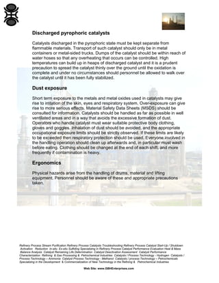 Refinery Process Stream Purification Refinery Process Catalysts Troubleshooting Refinery Process Catalyst Start-Up / Shutdown
Activation Reduction In-situ Ex-situ Sulfiding Specializing in Refinery Process Catalyst Performance Evaluation Heat & Mass
Balance Analysis Catalyst Remaining Life Determination Catalyst Deactivation Assessment Catalyst Performance
Characterization Refining & Gas Processing & Petrochemical Industries Catalysts / Process Technology - Hydrogen Catalysts /
Process Technology – Ammonia Catalyst Process Technology - Methanol Catalysts / process Technology – Petrochemicals
Specializing in the Development & Commercialization of New Technology in the Refining & Petrochemical Industries
Web Site: www.GBHEnterprises.com
Discharged pyrophoric catalysts
Catalysts discharged in the pyrophoric state must be kept separate from
flammable materials. Transport of such catalyst should only be in metal
containers or metal-sided trucks. Dumps of the catalyst should be within reach of
water hoses so that any overheating that occurs can be controlled. High
temperatures can build up in heaps of discharged catalyst and it is a prudent
precaution to spread the catalyst thinly over the ground until the oxidation is
complete and under no circumstances should personnel be allowed to walk over
the catalyst until it has been fully stabilized.
Dust exposure
Short term exposure to the metals and metal oxides used in catalysts may give
rise to irritation of the skin, eyes and respiratory system. Over-exposure can give
rise to more serious effects. Material Safety Data Sheets (MSDS) should be
consulted for information. Catalysts should be handled as far as possible in well
ventilated areas and in a way that avoids the excessive formation of dust.
Operators who handle catalyst must wear suitable protective body clothing,
gloves and goggles. Inhalation of dust should be avoided, and the appropriate
occupational exposure limits should be strictly observed. If these limits are likely
to be exceeded then respiratory protection should be used. Everyone involved in
the handling operation should clean up afterwards and, in particular must wash
before eating. Clothing should be changed at the end of each shift, and more
frequently if contamination is heavy.
Ergonomics
Physical hazards arise from the handling of drums, material and lifting
equipment. Personnel should be aware of these and appropriate precautions
taken.
 