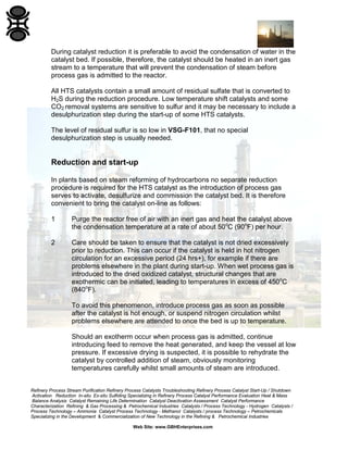 Refinery Process Stream Purification Refinery Process Catalysts Troubleshooting Refinery Process Catalyst Start-Up / Shutdown
Activation Reduction In-situ Ex-situ Sulfiding Specializing in Refinery Process Catalyst Performance Evaluation Heat & Mass
Balance Analysis Catalyst Remaining Life Determination Catalyst Deactivation Assessment Catalyst Performance
Characterization Refining & Gas Processing & Petrochemical Industries Catalysts / Process Technology - Hydrogen Catalysts /
Process Technology – Ammonia Catalyst Process Technology - Methanol Catalysts / process Technology – Petrochemicals
Specializing in the Development & Commercialization of New Technology in the Refining & Petrochemical Industries
Web Site: www.GBHEnterprises.com
During catalyst reduction it is preferable to avoid the condensation of water in the
catalyst bed. If possible, therefore, the catalyst should be heated in an inert gas
stream to a temperature that will prevent the condensation of steam before
process gas is admitted to the reactor.
All HTS catalysts contain a small amount of residual sulfate that is converted to
H2S during the reduction procedure. Low temperature shift catalysts and some
CO2 removal systems are sensitive to sulfur and it may be necessary to include a
desulphurization step during the start-up of some HTS catalysts.
The level of residual sulfur is so low in VSG-F101, that no special
desulphurization step is usually needed.
Reduction and start-up
In plants based on steam reforming of hydrocarbons no separate reduction
procedure is required for the HTS catalyst as the introduction of process gas
serves to activate, desulfurize and commission the catalyst bed. It is therefore
convenient to bring the catalyst on-line as follows:
1 Purge the reactor free of air with an inert gas and heat the catalyst above
the condensation temperature at a rate of about 50o
C (90o
F) per hour.
2 Care should be taken to ensure that the catalyst is not dried excessively
prior to reduction. This can occur if the catalyst is held in hot nitrogen
circulation for an excessive period (24 hrs+), for example if there are
problems elsewhere in the plant during start-up. When wet process gas is
introduced to the dried oxidized catalyst, structural changes that are
exothermic can be initiated, leading to temperatures in excess of 450o
C
(840o
F).
To avoid this phenomenon, introduce process gas as soon as possible
after the catalyst is hot enough, or suspend nitrogen circulation whilst
problems elsewhere are attended to once the bed is up to temperature.
Should an exotherm occur when process gas is admitted, continue
introducing feed to remove the heat generated, and keep the vessel at low
pressure. If excessive drying is suspected, it is possible to rehydrate the
catalyst by controlled addition of steam, obviously monitoring
temperatures carefully whilst small amounts of steam are introduced.
 