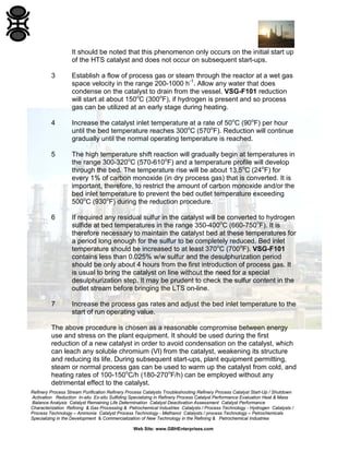 Refinery Process Stream Purification Refinery Process Catalysts Troubleshooting Refinery Process Catalyst Start-Up / Shutdown
Activation Reduction In-situ Ex-situ Sulfiding Specializing in Refinery Process Catalyst Performance Evaluation Heat & Mass
Balance Analysis Catalyst Remaining Life Determination Catalyst Deactivation Assessment Catalyst Performance
Characterization Refining & Gas Processing & Petrochemical Industries Catalysts / Process Technology - Hydrogen Catalysts /
Process Technology – Ammonia Catalyst Process Technology - Methanol Catalysts / process Technology – Petrochemicals
Specializing in the Development & Commercialization of New Technology in the Refining & Petrochemical Industries
Web Site: www.GBHEnterprises.com
It should be noted that this phenomenon only occurs on the initial start up
of the HTS catalyst and does not occur on subsequent start-ups.
3 Establish a flow of process gas or steam through the reactor at a wet gas
space velocity in the range 200-1000 h-1
. Allow any water that does
condense on the catalyst to drain from the vessel. VSG-F101 reduction
will start at about 150o
C (300o
F), if hydrogen is present and so process
gas can be utilized at an early stage during heating.
4 Increase the catalyst inlet temperature at a rate of 50o
C (90o
F) per hour
until the bed temperature reaches 300o
C (570o
F). Reduction will continue
gradually until the normal operating temperature is reached.
5 The high temperature shift reaction will gradually begin at temperatures in
the range 300-320o
C (570-610o
F) and a temperature profile will develop
through the bed. The temperature rise will be about 13.5o
C (24o
F) for
every 1% of carbon monoxide (in dry process gas) that is converted. It is
important, therefore, to restrict the amount of carbon monoxide and/or the
bed inlet temperature to prevent the bed outlet temperature exceeding
500o
C (930o
F) during the reduction procedure.
6 If required any residual sulfur in the catalyst will be converted to hydrogen
sulfide at bed temperatures in the range 350-400o
C (660-750o
F). It is
therefore necessary to maintain the catalyst bed at these temperatures for
a period long enough for the sulfur to be completely reduced. Bed inlet
temperature should be increased to at least 370o
C (700o
F). VSG-F101
contains less than 0.025% w/w sulfur and the desulphurization period
should be only about 4 hours from the first introduction of process gas. It
is usual to bring the catalyst on line without the need for a special
desulphurization step. It may be prudent to check the sulfur content in the
outlet stream before bringing the LTS on-line.
7 Increase the process gas rates and adjust the bed inlet temperature to the
start of run operating value.
The above procedure is chosen as a reasonable compromise between energy
use and stress on the plant equipment. It should be used during the first
reduction of a new catalyst in order to avoid condensation on the catalyst, which
can leach any soluble chromium (Vl) from the catalyst, weakening its structure
and reducing its life. During subsequent start-ups, plant equipment permitting,
steam or normal process gas can be used to warm up the catalyst from cold, and
heating rates of 100-150o
C/h (180-270o
F/h) can be employed without any
detrimental effect to the catalyst.
 