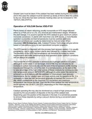 Refinery Process Stream Purification Refinery Process Catalysts Troubleshooting Refinery Process Catalyst Start-Up / Shutdown
Activation Reduction In-situ Ex-situ Sulfiding Specializing in Refinery Process Catalyst Performance Evaluation Heat & Mass
Balance Analysis Catalyst Remaining Life Determination Catalyst Deactivation Assessment Catalyst Performance
Characterization Refining & Gas Processing & Petrochemical Industries Catalysts / Process Technology - Hydrogen Catalysts /
Process Technology – Ammonia Catalyst Process Technology - Methanol Catalysts / process Technology – Petrochemicals
Specializing in the Development & Commercialization of New Technology in the Refining & Petrochemical Industries
Web Site: www.GBHEnterprises.com
Greater care must be taken if the catalyst has been wetted during the shut-down,
and in this case the catalyst must be warmed up slowly at first to allow the pellets
to dry out. Once this has been achieved, heating rates can be increased to 100-
150o
C/h (180-270o
F/h).
Operation of VULCAN Series VSG-F101
Plants based on steam reforming usually incorporate an HTS stage followed
either by a PSA unit or a LTS, CO2 removal and methanation stages. Whatever
the plant design, it is usual to operate the HTS catalyst to give maximum carbon
monoxide conversion. In plants with more than one shift reactor, a more flexible
operation is possible and bed temperatures must be carefully optimized.
Optimum conditions can usually be determined by trial and error. When
requested, GBH Enterprises, Ltd., Catalyst Process Technology will give advice
based on calculations using its own specialized computer programs.
The HTS reactor is integrated with the process heat recovery system. It is usually
preceded by, and in many modern plants also followed by, a waste heat boiler.
The flexibility of the HTS inlet temperature can therefore be limited by steam
requirements and boiler performance so that operation under optimum conditions
will not always be possible.
The normal life of HTS catalysts in ammonia and hydrogen plants is 3-5 years
although in some cases it can be longer. End of life may be indicated by an
increase in carbon monoxide slip and the end of the temperature profile moving
towards and through the end of the bed. It is normal practice, at the start of life,
to take advantage of the high initial activity of these catalysts by running at a low
inlet temperature (around 300o
C/570o
F), although in some cases this cannot be
achieved due to limitations with the upstream or downstream heat recovery
requirements. As the catalyst ages and loses activity over its operational life, it is
necessary to raise the inlet temperature gradually to maintain the minimum CO
slip, which corresponds to the maximum CO conversion and maximum
temperature rise across the bed. Over the life of the catalyst the inlet temperature
would typically rise 30-40o
C (54-72o
F) depending on the initial inlet bed
temperature.
Catalyst operating life may also be shortened as a result of high pressure drop
caused by the accumulation of deposits on the top of the catalyst bed.
Depending upon the position of the deposits in the bed, it is sometimes possible
to remove these deposits by using a vacuum device during a convenient plant
shut-down.
 