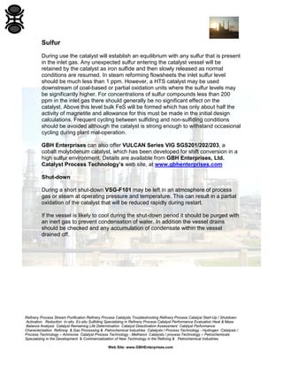 Refinery Process Stream Purification Refinery Process Catalysts Troubleshooting Refinery Process Catalyst Start-Up / Shutdown
Activation Reduction In-situ Ex-situ Sulfiding Specializing in Refinery Process Catalyst Performance Evaluation Heat & Mass
Balance Analysis Catalyst Remaining Life Determination Catalyst Deactivation Assessment Catalyst Performance
Characterization Refining & Gas Processing & Petrochemical Industries Catalysts / Process Technology - Hydrogen Catalysts /
Process Technology – Ammonia Catalyst Process Technology - Methanol Catalysts / process Technology – Petrochemicals
Specializing in the Development & Commercialization of New Technology in the Refining & Petrochemical Industries
Web Site: www.GBHEnterprises.com
Sulfur
During use the catalyst will establish an equilibrium with any sulfur that is present
in the inlet gas. Any unexpected sulfur entering the catalyst vessel will be
retained by the catalyst as iron sulfide and then slowly released as normal
conditions are resumed. In steam reforming flowsheets the inlet sulfur level
should be much less than 1 ppm. However, a HTS catalyst may be used
downstream of coal-based or partial oxidation units where the sulfur levels may
be significantly higher. For concentrations of sulfur compounds less than 200
ppm in the inlet gas there should generally be no significant effect on the
catalyst. Above this level bulk FeS will be formed which has only about half the
activity of magnetite and allowance for this must be made in the initial design
calculations. Frequent cycling between sulfiding and non-sulfiding conditions
should be avoided although the catalyst is strong enough to withstand occasional
cycling during plant mal-operation.
GBH Enterprises can also offer VULCAN Series VIG SGS201/202/203, a
cobalt molybdenum catalyst, which has been developed for shift conversion in a
high sulfur environment. Details are available from GBH Enterprises, Ltd.
Catalyst Process Technology’s web site, at www.gbhenterprises.com
.
Shut-down
During a short shut-down VSG-F101 may be left in an atmosphere of process
gas or steam at operating pressure and temperature. This can result in a partial
oxidation of the catalyst that will be reduced rapidly during restart.
If the vessel is likely to cool during the shut-down period it should be purged with
an inert gas to prevent condensation of water. In addition the vessel drains
should be checked and any accumulation of condensate within the vessel
drained off.
 