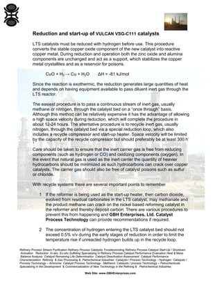 Refinery Process Stream Purification Refinery Process Catalysts Troubleshooting Refinery Process Catalyst Start-Up / Shutdown
Activation Reduction In-situ Ex-situ Sulfiding Specializing in Refinery Process Catalyst Performance Evaluation Heat & Mass
Balance Analysis Catalyst Remaining Life Determination Catalyst Deactivation Assessment Catalyst Performance
Characterization Refining & Gas Processing & Petrochemical Industries Catalysts / Process Technology - Hydrogen Catalysts /
Process Technology – Ammonia Catalyst Process Technology - Methanol Catalysts / process Technology – Petrochemicals
Specializing in the Development & Commercialization of New Technology in the Refining & Petrochemical Industries
Web Site: www.GBHEnterprises.com
Reduction and start-up of VULCAN VSG-C111 catalysts
LTS catalysts must be reduced with hydrogen before use. This procedure
converts the stable copper oxide component of the new catalyst into reactive
copper metal. During reduction and operation both the zinc oxide and alumina
components are unchanged and act as a support, which stabilizes the copper
metal crystallites and as a reservoir for poisons.
CuO + H2 → Cu + H2O ΔH = -81 kJ/mol
Since the reaction is exothermic, the reduction generates large quantities of heat
and depends on having equipment available to pass diluent inert gas through the
LTS reactor.
The easiest procedure is to pass a continuous stream of inert gas, usually
methane or nitrogen, through the catalyst bed on a “once through” basis.
Although this method can be relatively expensive it has the advantage of allowing
a high space velocity during reduction, which will complete the procedure in
about 12-24 hours. The alternative procedure is to recycle inert gas, usually
nitrogen, through the catalyst bed via a special reduction loop, which also
includes a recycle compressor and start-up heater. Space velocity will be limited
by the capacity of the recycle compressor but should preferably be at least 300 h-
1
Care should be taken to ensure that the inert carrier gas is free from reducing
components (such as hydrogen or CO) and oxidizing components (oxygen). In
the event that natural gas is used as the inert carrier the quantity of heavier
hydrocarbons should be minimized as such hydrocarbons can crack over copper
catalysts. The carrier gas should also be free of catalyst poisons such as sulfur
or chloride.
With recycle systems there are several important points to remember
1 If the reformer is being used as the start-up heater, then carbon dioxide,
evolved from residual carbonates in the LTS catalyst, may methanate and
the product methane can crack on the nickel based reforming catalyst in
the reformer and thereby deposit carbon. There are various procedures to
prevent this from happening and GBH Enterprises, Ltd. Catalyst
Process Technology can provide recommendations if required.
2 The concentration of hydrogen entering the LTS catalyst bed should not
exceed 0.5% v/v during the early stages of reduction in order to limit the
temperature rise if unreacted hydrogen builds up in the recycle loop.
 