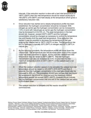 Refinery Process Stream Purification Refinery Process Catalysts Troubleshooting Refinery Process Catalyst Start-Up / Shutdown
Activation Reduction In-situ Ex-situ Sulfiding Specializing in Refinery Process Catalyst Performance Evaluation Heat & Mass
Balance Analysis Catalyst Remaining Life Determination Catalyst Deactivation Assessment Catalyst Performance
Characterization Refining & Gas Processing & Petrochemical Industries Catalysts / Process Technology - Hydrogen Catalysts /
Process Technology – Ammonia Catalyst Process Technology - Methanol Catalysts / process Technology – Petrochemicals
Specializing in the Development & Commercialization of New Technology in the Refining & Petrochemical Industries
Web Site: www.GBHEnterprises.com
intervals. If the reduction reaction is slow with a bed inlet temperature of
180o
C (355o
F) then the inlet temperature should be raised cautiously to
190-200o
C (375-390o
F) and held steady at the temperature which gives a
satisfactory reduction rate.
4 Once reduction has started and a steady temperature profile has been
established, the hydrogen concentration should be increased. With
nitrogen as carrier gas the hydrogen concentration can be increased to
1.5% v/v and with natural gas as carrier gas the hydrogen concentration
may be increased to 2.0-2.5% v/v. The peak temperature in the bed
should not, however, exceed 230o
C (445o
F) and the hydrogen
concentration should be changed as necessary to control the temperature
rise and thereby limit the peak bed temperature. Once reduction has
started it may be possible to decrease the temperature of inlet gas
entering the catalyst bed to 180o
C (355o
F) or less. The temperature rise
for 1% hydrogen is typically 30o
C (54o
F) in nitrogen and 20o
C (36o
F) in
natural gas.
5 As the reduction proceeds, the temperature profile will move down the
catalyst bed. The temperature rise will decrease when most of the copper
oxide has been converted to copper. At this point the catalyst bed inlet
temperature may be raised to 200o
C (390o
F). The inlet hydrogen
concentration can also be increased to 3-5% v/v provided that the
maximum temperature limit of 230o
C (445o
F) in the catalyst bed is not
exceeded.
6 When the catalyst reduction appears to be complete the catalyst bed inlet
temperature should be raised to 225-230o
C (435-445o
F) and then if
possible, the inlet hydrogen concentration in the inert gas should also be
increased to 20% v/v. This procedure should take not less than two hours.
No temperature rise should be observed and the maximum catalyst
temperature should not exceed 230o
C (445o
F). Analysis should indicate
that the hydrogen concentration inlet and exit of the catalyst bed are within
0.2% of each other.
7 The catalyst reduction is complete and the reactor should be
commissioned.
 