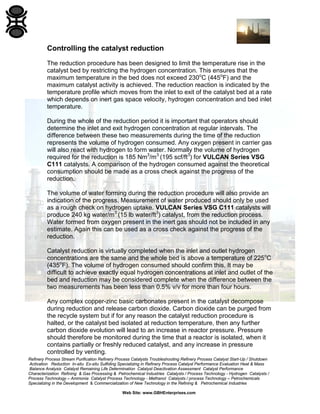 Refinery Process Stream Purification Refinery Process Catalysts Troubleshooting Refinery Process Catalyst Start-Up / Shutdown
Activation Reduction In-situ Ex-situ Sulfiding Specializing in Refinery Process Catalyst Performance Evaluation Heat & Mass
Balance Analysis Catalyst Remaining Life Determination Catalyst Deactivation Assessment Catalyst Performance
Characterization Refining & Gas Processing & Petrochemical Industries Catalysts / Process Technology - Hydrogen Catalysts /
Process Technology – Ammonia Catalyst Process Technology - Methanol Catalysts / process Technology – Petrochemicals
Specializing in the Development & Commercialization of New Technology in the Refining & Petrochemical Industries
Web Site: www.GBHEnterprises.com
Controlling the catalyst reduction
The reduction procedure has been designed to limit the temperature rise in the
catalyst bed by restricting the hydrogen concentration. This ensures that the
maximum temperature in the bed does not exceed 230o
C (445o
F) and the
maximum catalyst activity is achieved. The reduction reaction is indicated by the
temperature profile which moves from the inlet to exit of the catalyst bed at a rate
which depends on inert gas space velocity, hydrogen concentration and bed inlet
temperature.
During the whole of the reduction period it is important that operators should
determine the inlet and exit hydrogen concentration at regular intervals. The
difference between these two measurements during the time of the reduction
represents the volume of hydrogen consumed. Any oxygen present in carrier gas
will also react with hydrogen to form water. Normally the volume of hydrogen
required for the reduction is 185 Nm3
/m3
(195 scf/ft3
) for VULCAN Series VSG
C111 catalysts. A comparison of the hydrogen consumed against the theoretical
consumption should be made as a cross check against the progress of the
reduction.
The volume of water forming during the reduction procedure will also provide an
indication of the progress. Measurement of water produced should only be used
as a rough check on hydrogen uptake. VULCAN Series VSG C111 catalysts will
produce 240 kg water/m3
(15 lb water/ft3
) catalyst, from the reduction process.
Water formed from oxygen present in the inert gas should not be included in any
estimate. Again this can be used as a cross check against the progress of the
reduction.
Catalyst reduction is virtually completed when the inlet and outlet hydrogen
concentrations are the same and the whole bed is above a temperature of 225o
C
(435o
F). The volume of hydrogen consumed should confirm this. It may be
difficult to achieve exactly equal hydrogen concentrations at inlet and outlet of the
bed and reduction may be considered complete when the difference between the
two measurements has been less than 0.5% v/v for more than four hours.
Any complex copper-zinc basic carbonates present in the catalyst decompose
during reduction and release carbon dioxide. Carbon dioxide can be purged from
the recycle system but if for any reason the catalyst reduction procedure is
halted, or the catalyst bed isolated at reduction temperature, then any further
carbon dioxide evolution will lead to an increase in reactor pressure. Pressure
should therefore be monitored during the time that a reactor is isolated, when it
contains partially or freshly reduced catalyst, and any increase in pressure
controlled by venting.
 