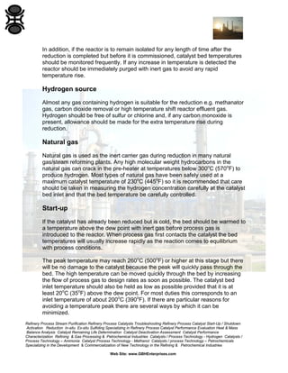 Refinery Process Stream Purification Refinery Process Catalysts Troubleshooting Refinery Process Catalyst Start-Up / Shutdown
Activation Reduction In-situ Ex-situ Sulfiding Specializing in Refinery Process Catalyst Performance Evaluation Heat & Mass
Balance Analysis Catalyst Remaining Life Determination Catalyst Deactivation Assessment Catalyst Performance
Characterization Refining & Gas Processing & Petrochemical Industries Catalysts / Process Technology - Hydrogen Catalysts /
Process Technology – Ammonia Catalyst Process Technology - Methanol Catalysts / process Technology – Petrochemicals
Specializing in the Development & Commercialization of New Technology in the Refining & Petrochemical Industries
Web Site: www.GBHEnterprises.com
In addition, if the reactor is to remain isolated for any length of time after the
reduction is completed but before it is commissioned, catalyst bed temperatures
should be monitored frequently. If any increase in temperature is detected the
reactor should be immediately purged with inert gas to avoid any rapid
temperature rise.
Hydrogen source
Almost any gas containing hydrogen is suitable for the reduction e.g. methanator
gas, carbon dioxide removal or high temperature shift reactor effluent gas.
Hydrogen should be free of sulfur or chlorine and, if any carbon monoxide is
present, allowance should be made for the extra temperature rise during
reduction.
Natural gas
Natural gas is used as the inert carrier gas during reduction in many natural
gas/steam reforming plants. Any high molecular weight hydrocarbons in the
natural gas can crack in the pre-heater at temperatures below 300o
C (570o
F) to
produce hydrogen. Most types of natural gas have been safely used at a
maximum catalyst temperature of 230o
C (445o
F) so it is recommended that care
should be taken in measuring the hydrogen concentration carefully at the catalyst
bed inlet and that the bed temperature be carefully controlled.
Start-up
If the catalyst has already been reduced but is cold, the bed should be warmed to
a temperature above the dew point with inert gas before process gas is
introduced to the reactor. When process gas first contacts the catalyst the bed
temperatures will usually increase rapidly as the reaction comes to equilibrium
with process conditions.
The peak temperature may reach 260o
C (500o
F) or higher at this stage but there
will be no damage to the catalyst because the peak will quickly pass through the
bed. The high temperature can be moved quickly through the bed by increasing
the flow of process gas to design rates as soon as possible. The catalyst bed
inlet temperature should also be held as low as possible provided that it is at
least 20o
C (35o
F) above the dew point. For most duties this corresponds to an
inlet temperature of about 200o
C (390o
F). If there are particular reasons for
avoiding a temperature peak there are several ways by which it can be
minimized.
 