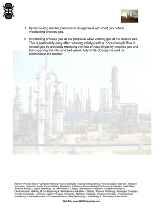 Refinery Process Stream Purification Refinery Process Catalysts Troubleshooting Refinery Process Catalyst Start-Up / Shutdown
Activation Reduction In-situ Ex-situ Sulfiding Specializing in Refinery Process Catalyst Performance Evaluation Heat & Mass
Balance Analysis Catalyst Remaining Life Determination Catalyst Deactivation Assessment Catalyst Performance
Characterization Refining & Gas Processing & Petrochemical Industries Catalysts / Process Technology - Hydrogen Catalysts /
Process Technology – Ammonia Catalyst Process Technology - Methanol Catalysts / process Technology – Petrochemicals
Specializing in the Development & Commercialization of New Technology in the Refining & Petrochemical Industries
Web Site: www.GBHEnterprises.com
1 By increasing reactor pressure to design level with inert gas before
introducing process gas.
2 Introducing process gas at low pressure while venting gas at the reactor exit.
This is particularly easy after reducing catalyst with a ‘once-through’ flow of
natural gas by gradually replacing the flow of natural gas by process gas and
then opening the inlet and exit valves fully while closing the vent to
commission the reactor.
 