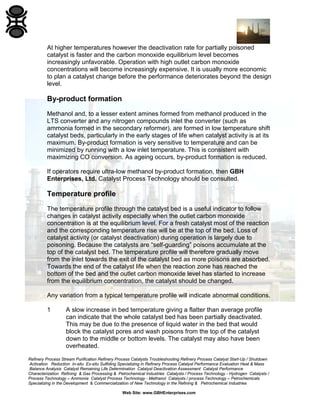 Refinery Process Stream Purification Refinery Process Catalysts Troubleshooting Refinery Process Catalyst Start-Up / Shutdown
Activation Reduction In-situ Ex-situ Sulfiding Specializing in Refinery Process Catalyst Performance Evaluation Heat & Mass
Balance Analysis Catalyst Remaining Life Determination Catalyst Deactivation Assessment Catalyst Performance
Characterization Refining & Gas Processing & Petrochemical Industries Catalysts / Process Technology - Hydrogen Catalysts /
Process Technology – Ammonia Catalyst Process Technology - Methanol Catalysts / process Technology – Petrochemicals
Specializing in the Development & Commercialization of New Technology in the Refining & Petrochemical Industries
Web Site: www.GBHEnterprises.com
At higher temperatures however the deactivation rate for partially poisoned
catalyst is faster and the carbon monoxide equilibrium level becomes
increasingly unfavorable. Operation with high outlet carbon monoxide
concentrations will become increasingly expensive. It is usually more economic
to plan a catalyst change before the performance deteriorates beyond the design
level.
By-product formation
Methanol and, to a lesser extent amines formed from methanol produced in the
LTS converter and any nitrogen compounds inlet the converter (such as
ammonia formed in the secondary reformer), are formed in low temperature shift
catalyst beds, particularly in the early stages of life when catalyst activity is at its
maximum. By-product formation is very sensitive to temperature and can be
minimized by running with a low inlet temperature. This is consistent with
maximizing CO conversion. As ageing occurs, by-product formation is reduced.
If operators require ultra-low methanol by-product formation, then GBH
Enterprises, Ltd. Catalyst Process Technology should be consulted.
Temperature profile
The temperature profile through the catalyst bed is a useful indicator to follow
changes in catalyst activity especially when the outlet carbon monoxide
concentration is at the equilibrium level. For a fresh catalyst most of the reaction
and the corresponding temperature rise will be at the top of the bed. Loss of
catalyst activity (or catalyst deactivation) during operation is largely due to
poisoning. Because the catalysts are “self-guarding” poisons accumulate at the
top of the catalyst bed. The temperature profile will therefore gradually move
from the inlet towards the exit of the catalyst bed as more poisons are absorbed.
Towards the end of the catalyst life when the reaction zone has reached the
bottom of the bed and the outlet carbon monoxide level has started to increase
from the equilibrium concentration, the catalyst should be changed.
Any variation from a typical temperature profile will indicate abnormal conditions.
1 A slow increase in bed temperature giving a flatter than average profile
can indicate that the whole catalyst bed has been partially deactivated.
This may be due to the presence of liquid water in the bed that would
block the catalyst pores and wash poisons from the top of the catalyst
down to the middle or bottom levels. The catalyst may also have been
overheated.
 