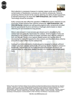 Refinery Process Stream Purification Refinery Process Catalysts Troubleshooting Refinery Process Catalyst Start-Up / Shutdown
Activation Reduction In-situ Ex-situ Sulfiding Specializing in Refinery Process Catalyst Performance Evaluation Heat & Mass
Balance Analysis Catalyst Remaining Life Determination Catalyst Deactivation Assessment Catalyst Performance
Characterization Refining & Gas Processing & Petrochemical Industries Catalysts / Process Technology - Hydrogen Catalysts /
Process Technology – Ammonia Catalyst Process Technology - Methanol Catalysts / process Technology – Petrochemicals
Specializing in the Development & Commercialization of New Technology in the Refining & Petrochemical Industries
Web Site: www.GBHEnterprises.com
Strict attention is necessary however to maintain steam purity and to avoid
contamination of feedstocks or process air by chlorine compounds. Solvents
containing chlorine should not be used for cleaning any items of plant equipment.
If chloride poisoning is an issue then GBH Enterprises, Ltd. Catalyst Process
Technology should be consulted.
Sulfur compounds also affect the operation of VSG-C111 series catalysts but are
much less virulent poisons than chlorine compounds. GBH Enterprises, Ltd.
VULCAN Series catalysts are self-guarding against sulfur compounds provided
that the typical levels found in ammonia or hydrogen plants based on steam
reforming are not exceeded for long periods.
Silica is also present in most process gas streams and is absorbed by the
catalyst bed and gradually deactivates the catalyst. Small amounts of silica are
deposited on the catalyst surface but larger quantities react with the catalyst to
form zinc silicate. Silica is not a typical catalyst poison but has the effect of
decreasing the catalyst’s capacity for other poisons and therefore allows chlorine
and sulfur to pass further into the catalyst bed.
Hydrogen and ammonia plants should always be designed to include sufficient
catalyst volume to operate satisfactorily with average levels of poisons present in
feedstocks. Adjustments can be made when increased levels of poisons are
detected either by using extra catalyst volume or by installing appropriate guard
beds.
 