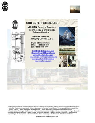 Refinery Process Stream Purification Refinery Process Catalysts Troubleshooting Refinery Process Catalyst Start-Up / Shutdown
Activation Reduction In-situ Ex-situ Sulfiding Specializing in Refinery Process Catalyst Performance Evaluation Heat & Mass
Balance Analysis Catalyst Remaining Life Determination Catalyst Deactivation Assessment Catalyst Performance
Characterization Refining & Gas Processing & Petrochemical Industries Catalysts / Process Technology - Hydrogen Catalysts /
Process Technology – Ammonia Catalyst Process Technology - Methanol Catalysts / process Technology – Petrochemicals
Specializing in the Development & Commercialization of New Technology in the Refining & Petrochemical Industries
Web Site: www.GBHEnterprises.com
 