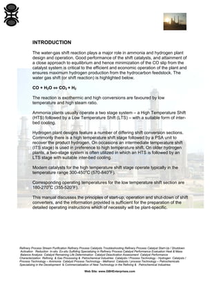 Refinery Process Stream Purification Refinery Process Catalysts Troubleshooting Refinery Process Catalyst Start-Up / Shutdown
Activation Reduction In-situ Ex-situ Sulfiding Specializing in Refinery Process Catalyst Performance Evaluation Heat & Mass
Balance Analysis Catalyst Remaining Life Determination Catalyst Deactivation Assessment Catalyst Performance
Characterization Refining & Gas Processing & Petrochemical Industries Catalysts / Process Technology - Hydrogen Catalysts /
Process Technology – Ammonia Catalyst Process Technology - Methanol Catalysts / process Technology – Petrochemicals
Specializing in the Development & Commercialization of New Technology in the Refining & Petrochemical Industries
Web Site: www.GBHEnterprises.com
INTRODUCTION
The water-gas shift reaction plays a major role in ammonia and hydrogen plant
design and operation. Good performance of the shift catalysts, and attainment of
a close approach to equilibrium and hence minimization of the CO slip from the
catalyst system is critical to the efficient and economic operation of the plant and
ensures maximum hydrogen production from the hydrocarbon feedstock. The
water gas shift (or shift reaction) is highlighted below.
CO + H2O ⇔ CO2 + H2
The reaction is exothermic and high conversions are favoured by low
temperature and high steam ratio.
Ammonia plants usually operate a two stage system – a High Temperature Shift
(HTS) followed by a Low Temperature Shift (LTS) – with a suitable form of inter-
bed cooling.
Hydrogen plant designs feature a number of differing shift conversion sections.
Commonly there is a high temperature shift stage followed by a PSA unit to
recover the product hydrogen. On occasions an intermediate temperature shift
(ITS stage) is used in preference to high temperature shift. On older hydrogen
plants, a two-stage system is often utilized in which an HTS is followed by an
LTS stage with suitable inter-bed cooling.
Modern catalysts for the high temperature shift stage operate typically in the
temperature range 300-450o
C (570-840o
F).
Corresponding operating temperatures for the low temperature shift section are
180-270o
C (355-520o
F).
This manual discusses the principles of start-up, operation and shut-down of shift
converters, and the information provided is sufficient for the preparation of the
detailed operating instructions which of necessity will be plant-specific.
 
