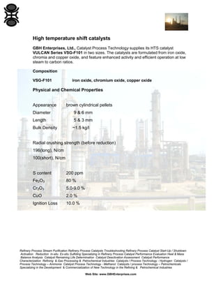 Refinery Process Stream Purification Refinery Process Catalysts Troubleshooting Refinery Process Catalyst Start-Up / Shutdown
Activation Reduction In-situ Ex-situ Sulfiding Specializing in Refinery Process Catalyst Performance Evaluation Heat & Mass
Balance Analysis Catalyst Remaining Life Determination Catalyst Deactivation Assessment Catalyst Performance
Characterization Refining & Gas Processing & Petrochemical Industries Catalysts / Process Technology - Hydrogen Catalysts /
Process Technology – Ammonia Catalyst Process Technology - Methanol Catalysts / process Technology – Petrochemicals
Specializing in the Development & Commercialization of New Technology in the Refining & Petrochemical Industries
Web Site: www.GBHEnterprises.com
High temperature shift catalysts
GBH Enterprises, Ltd., Catalyst Process Technology supplies its HTS catalyst
VULCAN Series VSG-F101 in two sizes. The catalysts are formulated from iron oxide,
chromia and copper oxide, and feature enhanced activity and efficient operation at low
steam to carbon ratios.
Composition
VSG-F101 iron oxide, chromium oxide, copper oxide
Physical and Chemical Properties
Appearance brown cylindrical pellets
Diameter 9 & 6 mm
Length 5 & 3 mm
Bulk Density ~1.5 kg/l
Radial crushing strength (before reduction)
196(long), N/cm
100(short), N/cm
S content 200 ppm
Fe2O3 80 %
Cr2O3 5.0-9.0 %
CuO 2.0 %
Ignition Loss 10.0 %
 