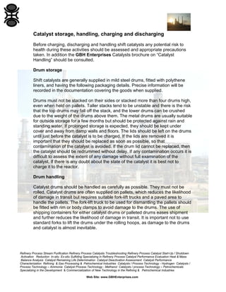 Refinery Process Stream Purification Refinery Process Catalysts Troubleshooting Refinery Process Catalyst Start-Up / Shutdown
Activation Reduction In-situ Ex-situ Sulfiding Specializing in Refinery Process Catalyst Performance Evaluation Heat & Mass
Balance Analysis Catalyst Remaining Life Determination Catalyst Deactivation Assessment Catalyst Performance
Characterization Refining & Gas Processing & Petrochemical Industries Catalysts / Process Technology - Hydrogen Catalysts /
Process Technology – Ammonia Catalyst Process Technology - Methanol Catalysts / process Technology – Petrochemicals
Specializing in the Development & Commercialization of New Technology in the Refining & Petrochemical Industries
Web Site: www.GBHEnterprises.com
Catalyst storage, handling, charging and discharging
Before charging, discharging and handling shift catalysts any potential risk to
health during these activities should be assessed and appropriate precautions
taken. In addition the GBH Enterprises Catalysts brochure on “Catalyst
Handling” should be consulted.
Drum storage
Shift catalysts are generally supplied in mild steel drums, fitted with polythene
liners, and having the following packaging details. Precise information will be
recorded in the documentation covering the goods when supplied.
Drums must not be stacked on their sides or stacked more than four drums high,
even when held on pallets. Taller stacks tend to be unstable and there is the risk
that the top drums may fall off the stack, and the lower drums can be crushed
due to the weight of the drums above them. The metal drums are usually suitable
for outside storage for a few months but should be protected against rain and
standing water. If prolonged storage is expected, they should be kept under
cover and away from damp walls and floors. The lids should be left on the drums
until just before the catalyst is to be charged. If the lids are removed it is
important that they should be replaced as soon as possible, so that
contamination of the catalyst is avoided. If the drum lid cannot be replaced, then
the catalyst should be redrummed without delay. If any contamination occurs it is
difficult to assess the extent of any damage without full examination of the
catalyst. If there is any doubt about the state of the catalyst it is best not to
charge it to the reactor.
Drum handling
Catalyst drums should be handled as carefully as possible. They must not be
rolled. Catalyst drums are often supplied on pallets, which reduces the likelihood
of damage in transit but requires suitable fork-lift trucks and a paved area to
handle the pallets. The fork-lift truck to be used for dismantling the pallets should
be fitted with rim or body clamps to avoid damage to the drums. The use of
shipping containers for either catalyst drums or palleted drums eases shipment
and further reduces the likelihood of damage in transit. It is important not to use
standard forks to lift the drums under the rolling hoops, as damage to the drums
and catalyst is almost inevitable.
 