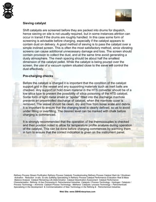Refinery Process Stream Purification Refinery Process Catalysts Troubleshooting Refinery Process Catalyst Start-Up / Shutdown
Activation Reduction In-situ Ex-situ Sulfiding Specializing in Refinery Process Catalyst Performance Evaluation Heat & Mass
Balance Analysis Catalyst Remaining Life Determination Catalyst Deactivation Assessment Catalyst Performance
Characterization Refining & Gas Processing & Petrochemical Industries Catalysts / Process Technology - Hydrogen Catalysts /
Process Technology – Ammonia Catalyst Process Technology - Methanol Catalysts / process Technology – Petrochemicals
Specializing in the Development & Commercialization of New Technology in the Refining & Petrochemical Industries
Web Site: www.GBHEnterprises.com
Sieving catalyst
Shift catalysts are screened before they are packed into drums for dispatch,
hence sieving on site is not usually required, but in some instances attrition can
occur in transit if the drums are roughly handled. In this case some form of
screening is advisable before charging, especially if the catalyst appears to
contain dust on delivery. A good method of sieving is to pass the catalyst over a
simple inclined screen. This is often the most satisfactory method, since vibrating
screens can cause additional unnecessary damage and loss. The screen should
contain provision to collect the dust, and at the same time avoid generating a
dusty atmosphere. The mesh spacing should be about half the smallest
dimension of the catalyst pellet. While the catalyst is being poured over the
screen, the use of a vacuum system situated close to the sieve will control the
dust effectively.
Pre-charging checks
Before the catalyst is charged it is important that the condition of the catalyst
support grid in the vessel and any supporting materials such as inert balls are
checked. Any support or hold down material in the HTS converter should be of a
low silica type to prevent the possibility of silica poisoning of the HTS catalyst.
Some form of light metal shield or “spider” fitted into the discharge manhole
prevents an uncontrolled discharge of catalyst, when the manhole cover is
removed. The vessel should be clean, dry and free from loose scale and debris.
It is important to ensure that the charging level is clearly defined, so as to avoid
under filling or overfilling. The desired level can be marked with chalk before
charging is commenced.
It is strongly recommended that the operation of the thermocouples is checked
and their position noted to allow for temperature profile analysis during operation
of the catalyst. This can be done before charging commences by warming them
in turn to ensure that the correct indication is given on the instrument panel.
 