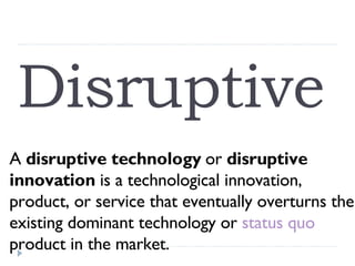 Disruptive  A  disruptive technology  or  disruptive innovation  is a technological innovation, product, or service that eventually overturns the existing dominant technology or  status quo  product in the market. 