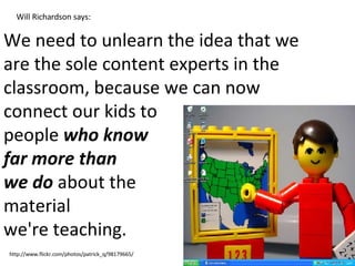 We need to unlearn the idea that we are the sole content experts in the classroom, because we can now connect our kids to  people  who know  far more than  we do  about the  material  we're teaching.  http://www.flickr.com/photos/patrick_q/98179665/ Will Richardson says: 