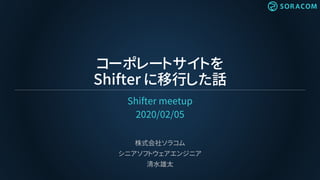 コーポレートサイトを
Shifter に移行した話
Shifter meetup
2020/02/05
株式会社ソラコム
シニアソフトウェアエンジニア
清水雄太
 