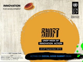 Due to the nature of SHIFT the Event Brochure - 
Version 2.8 may change. Check http://bit.ly/ 
SHIFT-2014-brochure for updates. Contact 
innovator.support@undp.org for help. 
! 
Check out the SHIFT Campaign Toolkit at http:// 
bit.ly/SHIFT-2014-toolkit. 
SHIFT 
! 
UNDP WEEK OF 
INNOVATION ACTION 
! 
22-27 September 2014 
ACTING ON SOCIAL GOOD SUMMIT IDEAS 
INNOVATION 
FOR DEVELOPMENT 
 