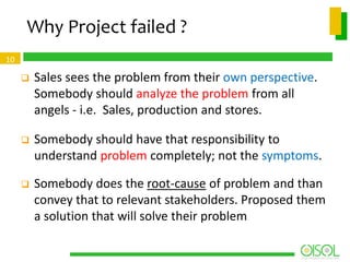 Why Project failed ?
10



Sales sees the problem from their own perspective.
Somebody should analyze the problem from all
angels - i.e. Sales, production and stores.



Somebody should have that responsibility to
understand problem completely; not the symptoms.



Somebody does the root-cause of problem and than
convey that to relevant stakeholders. Proposed them
a solution that will solve their problem

 