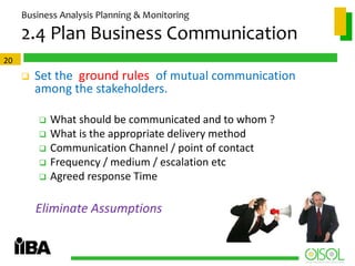 Business Analysis Planning & Monitoring

2.4 Plan Business Communication
20



Set the ground rules of mutual communication
among the stakeholders.






What should be communicated and to whom ?
What is the appropriate delivery method
Communication Channel / point of contact
Frequency / medium / escalation etc
Agreed response Time

Eliminate Assumptions

 