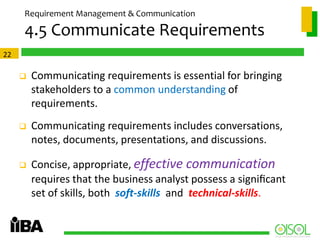 Requirement Management & Communication

4.5 Communicate Requirements
22



Communicating requirements is essential for bringing
stakeholders to a common understanding of
requirements.



Communicating requirements includes conversations,
notes, documents, presentations, and discussions.



Concise, appropriate, effective communication
requires that the business analyst possess a signiﬁcant
set of skills, both soft-skills and technical-skills.

 