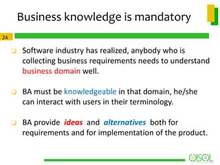 Business knowledge is mandatory
24



Software industry has realized, anybody who is
collecting business requirements needs to understand
business domain well.



BA must be knowledgeable in that domain, he/she
can interact with users in their terminology.



BA provide ideas and alternatives both for
requirements and for implementation of the product.

 