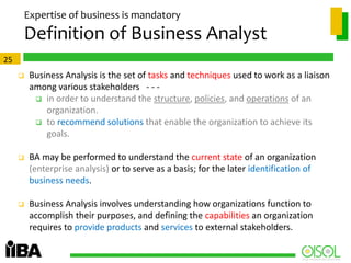 Expertise of business is mandatory

Definition of Business Analyst
25


Business Analysis is the set of tasks and techniques used to work as a liaison
among various stakeholders - -  in order to understand the structure, policies, and operations of an
organization.
 to recommend solutions that enable the organization to achieve its
goals.



BA may be performed to understand the current state of an organization
(enterprise analysis) or to serve as a basis; for the later identification of
business needs.



Business Analysis involves understanding how organizations function to
accomplish their purposes, and defining the capabilities an organization
requires to provide products and services to external stakeholders.

 