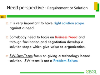 Need perspective - Requirement or Solution
28






It is very important to have right solution scope
against a need.
Somebody need to focus on Business Need and
through facilitation and negotiation develop a
solution scope which give value to organization.

SW-Dev-Team focus on giving a technology based
solution. SW team is not a Problem Solver.

 