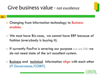 Give business value - not excellence
30








Changing from Information technology to Business
enabler.
We must have Biz-case, we cannot have ERP because of
fashion (everybody is buying it).
If currently FoxPro is severing our purpose (we are OK) we
do not need state of the art excellent system.
Business and technical information align with each other
(IT Governance/COBIT).

 