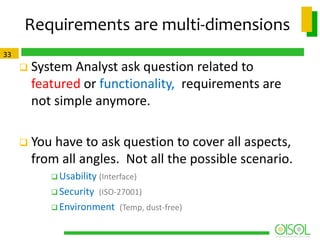 Requirements are multi-dimensions
33



System Analyst ask question related to
featured or functionality, requirements are
not simple anymore.



You have to ask question to cover all aspects,
from all angles. Not all the possible scenario.
 Usability (Interface)
 Security (ISO-27001)
 Environment (Temp, dust-free)

 