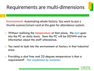 Requirements are multi-dimensions
34

Environment: Automating whole factory. You want to put a
thumb-scanner/smart-card at the gate for attendance system.






Without realizing the temperature at that place, the dust goes
into the PC on daily basis. Soon the PC will be DOWN and no
information about the staff attendance.
You need to look into the environment at factory in that industrial
area.
Providing a dust free and 22-degree temperature is that a
requirement? Not explained by customer.

 