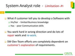 System Analyst role - Limitation- #1
4



What if customer tell you to develop a Software with



His/her - limited Business knowledge
Has - poor Communication skills



You work hard in wrong direction and do lots of
repair work and re-work.



SW-Dev-Team efforts are completely dependent on
customer’s explanation of requirements.

 