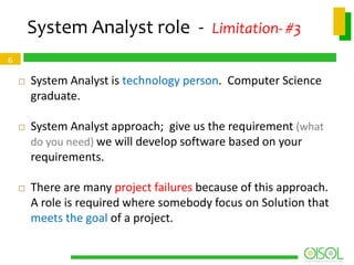 System Analyst role - Limitation- #3
6


System Analyst is technology person. Computer Science
graduate.



System Analyst approach; give us the requirement (what
do you need) we will develop software based on your
requirements.



There are many project failures because of this approach.
A role is required where somebody focus on Solution that
meets the goal of a project.

 